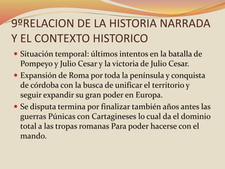 9ºRELACION DE LA HISTORIA NARRADA
Y EL CONTEXTO HISTORICO
 Situación temporal: últimos intentos en la batalla de
Pompeyo y Julio Cesar y la victoria de Julio Cesar.
 Expansión de Roma por toda la península y conquista
de córdoba con la busca de unificar el territorio y
seguir expandir su gran poder en Europa.
 Se disputa termina por finalizar también años antes las
guerras Púnicas con Cartagineses lo cual da el dominio
total a las tropas romanas Para poder hacerse con el
mando.
 