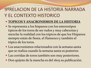 9ºRELACION DE LA HISTORIA NARRADA
Y EL CONTEXTO HISTORICO
 TOPICOS Y ANACRONISMOS DE LA HISTORIA
 Se representa a los hispanos con los estereotipos
típicos de los toros de ser rudos y muy cabezotas y
mezclar la realidad con los tópicos de que los Hispanos
siempre están de fiesta, el flamenco y también el
tópico de los toros.
 Los anacronismos relacionados con la semana santa
que se realiza cuando la semana santa es posterior.
 Las corridas de toros también son muy posteriores.
 Don quijote de la mancha es del 1605 su publicación.
 