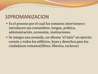 10ºROMANIZACION
 Es el proceso por el cual los romanos intervienen e
introducen sus costumbres, lengua, política,
administración, economía, instituciones.
 Se integra una moneda, un idioma “el latín” un ejercito
común y todos los edificios, leyes y derechos para los
ciudadanos romanos(libres, libertos, esclavos)
 