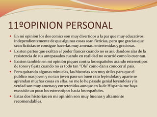 11ºOPINION PERSONAL
 En mi opinión los dos comics son muy divertidos a la par que muy educativos
independientemente de que algunas cosas sean ficticias, pero que gracias que
sean ficticias se consigue hacerlas muy amenas, entretenidas y graciosas.
 Existen partes que exaltan el poder francés cuando no es así, dándose alas de la
resistencia de sus antepasados cuando en realidad no ocurrió como lo cuentan.
 Existen también en mi opinión piques contra los españoles usando estereotipos
de toros y fiesta cuando no es todo tan “Olé” como dan a conocer al país.
 Pero quitando algunas minucias, las historias son muy útiles para que el
publico mas joven y no tan joven pase un buen rato leyéndolas y aparte se
aprendan muchas cosas en ellas, yo me lo he pasado genial leyéndolas y la
verdad son muy amenas y entretenidas aunque en la de Hispania me haya
escocido un poco los estereotipos hacia los españoles.
 Estas dos historias en mi opinión son muy buenas y altamente
recomendables.
 