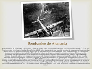 Bombardeo de Alemania
Con la entrada de los Estados Unidos en la Guerra, la guerra aérea se volvió a favor de los Aliados a últimos de 1942. La U.S. Air
Force comenzó los primeros bombardeos a la luz del día sobre Alemania, lo que permitió apuntar de manera mucho más precisa,
pero expuso a los bombarderos a más peligro que en el bombardeo nocturno. Mientras tanto, los británicos y los canadienses
tomaron como objetivos las ciudades alemanas y las industrias de guerra para el bombardeo nocturno. Este esfuerzo fue
orquestado por el Primer Mariscal del Aire Harris, que llegó a ser conocido como «Bombardero Harris». Adicionalmente,
Winston Churchill ordenó los «ataques del terror», con la intención de hacer desaparecer ciudades enteras de una pasada,
mediante ingenios incendiarios causando tormentas de fuego, privando así a los trabajadores alemanes de sus hogares. Los
ataques en masa, que podían llegar a tener entre 500 a 1 000 bombarderos pesados a la vez, fueron realizados contra aeropuertos,
centros industriales, bases de submarinos, centros de ferrocarril, depósitos de combustible y, en los últimos estados de la guerra,
los lugares de lanzamiento para armas tales como el misil V-1 (apodada «Bicho tonto»), el cohete V2 y un avión con motor a
reacción, el Messerschmitt Me 262. La Luftwaffe estaba desbordada y para 1945, todas las grandes ciudades Alemanas estaban en
ruinas.
 