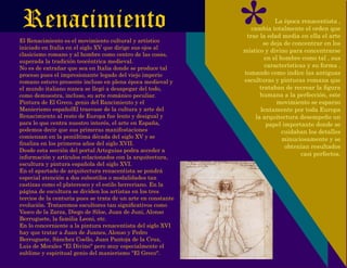 Renacimiento
El Renacimiento es el movimiento cultural y artístico
iniciado en Italia en el siglo XV que dirige sus ojos al
clasicismo romano y al hombre como centro de las cosas,
superada la tradición teocéntrica medieval.
No es de extrañar que sea en Italia donde se produce tal
proceso pues el impresionante legado del viejo imperio
romano estuvo presente incluso en plena época medieval y
el mundo italiano nunca se llegó a desapegar del todo,
como demuestra, incluso, su arte románico peculiar.
Pintura de El Greco. genio del Rancimiento y el
Manierismo españolEl trasvase de la cultura y arte del
Renacimiento al resto de Europa fue lento y desigual y
para lo que centra nuestro interés, el arte en España,
podemos decir que sus primeras manifestaciones
comienzan en la penúltima década del siglo XV y se
ﬁnaliza en los primeros años del siglo XVII.
Desde esta sección del portal Arteguias podra acceder a
información y artículos relacionados con la arquitectura,
escultura y pintura española del siglo XVI.
En el apartado de arquitectura renacentista se pondrá
especial atención a dos subestilos o modalidades tan
castizas como el plateresco y el estilo herreriano. En la
página de escultura se dividen los artistas en los tres
tercios de la centuria pues se trata de un arte en constante
evolución. Trataremos escultores tan signiﬁcativos como
Vasco de la Zarza, Diego de Siloe, Juan de Juni, Alonso
Berruguete, la familia Leoni, etc.
En lo concerniente a la pintura renacentista del siglo XVI
hay que tratar a Juan de Juanes, Alonso y Pedro
Berruguete, Sánchez Coello, Juan Pantoja de la Cruz,
Luis de Morales "El Divino" pero muy especialmente el
sublime y espiritual genio del manierismo "El Greco".
*La época renacentista ,
cambia totalmente el orden que
trae la edad media en ella el arte
se deja de concentrar en los
místico y divino para concentrarse
en el hombre como tal , sus
características y su forma ,
tomando como indice las antiguas
esculturas y pinturas romana que
trataban de recrear la ﬁgura
humana a la perfección, este
movimiento se esparzo
lentamente por toda Europa
la arquitectura desempeño un
papel importante donde se
cuidaban los detalles
minuciosamente y se
obtenían resultados
casi perfectos.
 