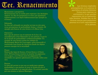 Tec. Renacimiento
Humanismo y perspectiva
El humanismo era un medio para regresar a las ideologías
clásicas. La idea de perspectiva es crear una apariencia
tridimensional o un objeto bidimensional (por ejemplo en
el lienzo).
Esfumado
La idea del esfumado era mezclar un tono en otro para
crear percepciones de profundidad, forma y volumen. El
ejemplo más famoso de esta técnica es la Mona Lisa.
Claroscuro
Este tipo de pintura usa el contraste de la luz y la
oscuridad para crear dimensión en una pintura, lo que le
da la ilusión de profundidad o tridimensionalidad. Un
ejemplo de esta técnica serían los trabajos de
Michelangelo Merisi da Caravaggio, quien desarrolló el
tenebrismo (una forma de claroscuro donde los objetos
parecen emerger de la oscuridad).
Fresco
Existen dos tipos de frescos, el buon fresco y el fresco
secco. El buon fresco consiste en mezclar los pigmentos
con el agua, y en el fresco secco los pigmentos son
mezclados con agentes aglutinantes y pintados sobre yeso
seco.
Escorzo
La idea del escorzo es que sea un medio para agregar
profundidad a una pintura al crear la ilusión de que el
objeto se extiende a un segundo plano. Un artista conocido
por esta técnica es Adnrea Mantegna.
*Las técnicas empleadas
principalmente en la pintura le
aportaban al artistas distintas
formas para expresar su
sentimiento y lo que querían
representar con su inatención,
tales técnicas brindan hoy en día
técnicas nuevas para posteriores
procesos en el arte especialmente
en la pintura.
 