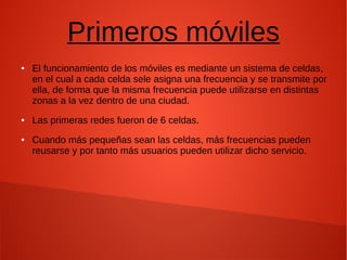 Primeros móviles
● El funcionamiento de los móviles es mediante un sistema de celdas,
en el cual a cada celda sele asigna una frecuencia y se transmite por
ella, de forma que la misma frecuencia puede utilizarse en distintas
zonas a la vez dentro de una ciudad.
● Las primeras redes fueron de 6 celdas.
● Cuando más pequeñas sean las celdas, más frecuencias pueden
reusarse y por tanto más usuarios pueden utilizar dicho servicio.
 