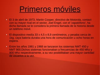 Primeros móviles
● El 3 de abril de 1973, Martin Cooper, directivo de Motorola, contact
con su mayor rival en el sector, Joel Engel, con el 'zapatófono', ha
dicha llamada se le considera la primera llamada de la historia desde
un teléfono móvil.
● El dispositivo medía 33 x 4,5 x 8,9 centímetros, y pesaba cerca de
1kg, caya bateria duraba una hora de comunicación u ocho horas en
espera.
● Entre los años 1981 y 1968 se lanzaron los sistemas NMT 450 y
NMT 900.Dichos sistemas funcionaban a frecuencias de 450 Mhz y
900 Mhz respectivamente, a su vez posibilitaban una mayor cantidad
de usuarios a la vez.
 