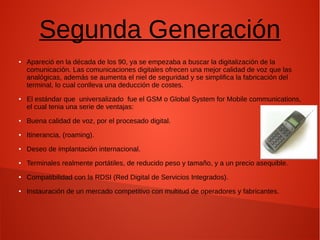 Segunda Generación
● Apareció en la década de los 90, ya se empezaba a buscar la digitalización de la
comunicación. Las comunicaciones digitales ofrecen una mejor calidad de voz que las
analógicas, además se aumenta el niel de seguridad y se simplifica la fabricación del
terminal, lo cual conlleva una deducción de costes.
● El estándar que universalizado fue el GSM o Global System for Mobile communications,
el cual tenia una serie de ventajas:
● Buena calidad de voz, por el procesado digital.
● Itinerancia, (roaming).
● Deseo de implantación internacional.
● Terminales realmente portátiles, de reducido peso y tamaño, y a un precio asequible.
● Compatibilidad con la RDSI (Red Digital de Servicios Integrados).
● Instauración de un mercado competitivo con multitud de operadores y fabricantes.
 