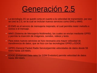 Generación 2.5
● La tecnología 2G se quedó corta en cuanto a la velocidad de transmisión, por eso
se creó la 2.5, en la cual se incluían nuevos servicios como EMS y MMS.
● El EMS es el servicio de mensajeria mejorado, el cual permitia meter melodía e
iconos e el mensaje.
● MMS (Sistema de Mensajería Multimedia), los cuales se envían mediante GPRS
y permite la inserción de imágenes, sonidos, videos y texto.
● Para estos nuevos servicios se hizo necesaria una mayor velocidad de
transferencia de datos, que se hizo con las tecnologías GPRD y EDGE.
● GPRS (General Packet Radio Service)permite velocidades de datos desde 59
kbit/s hasta 120 kbit/s.
● EDGE (Enhanced Data rates for GSM Evolution) permite velocidad de datos
hasta 384 kbit/s.
 