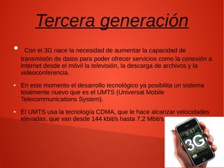 Tercera generación
● Con el 3G nace la necesidad de aumentar la capacidad de
transmisión de datos para poder ofrecer servicios como la conexión a
internet desde el móvil la televisión, la descarga de archivos y la
videoconferencia.
● En este momento el desarrollo tecnológico ya posibilita un sistema
totalmente nuevo que es el UMTS (Universal Mobile
Telecommunications System).
● El UMTS usa la tecnología CDMA, que le hace alcanzar velocidades
elevadas, que van desde 144 kbit/s hasta 7,2 Mbit/s.
 