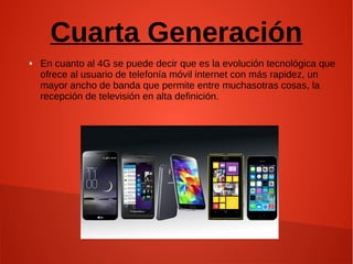 Cuarta Generación
● En cuanto al 4G se puede decir que es la evolución tecnológica que
ofrece al usuario de telefonía móvil internet con más rapidez, un
mayor ancho de banda que permite entre muchasotras cosas, la
recepción de televisión en alta definición.
 