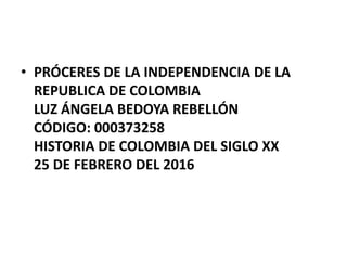 • PRÓCERES DE LA INDEPENDENCIA DE LA
REPUBLICA DE COLOMBIA
LUZ ÁNGELA BEDOYA REBELLÓN
CÓDIGO: 000373258
HISTORIA DE COLOMBIA DEL SIGLO XX
25 DE FEBRERO DEL 2016
 