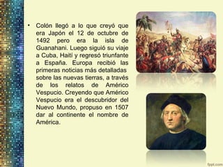• Colón llegó a lo que creyó que
era Japón el 12 de octubre de
1492 pero era la isla de
Guanahani. Luego siguió su viaje
a Cuba, Haití y regresó triunfante
a España. Europa recibió las
primeras noticias más detalladas
sobre las nuevas tierras, a través
de los relatos de Américo
Vespucio. Creyendo que Américo
Vespucio era el descubridor del
Nuevo Mundo, propuso en 1507
dar al continente el nombre de
América.
 