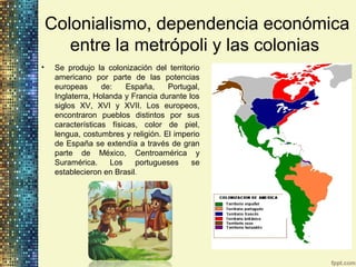 Colonialismo, dependencia económica
entre la metrópoli y las colonias
• Se produjo la colonización del territorio
americano por parte de las potencias
europeas de: España, Portugal,
Inglaterra, Holanda y Francia durante los
siglos XV, XVI y XVII. Los europeos,
encontraron pueblos distintos por sus
características físicas, color de piel,
lengua, costumbres y religión. El imperio
de España se extendía a través de gran
parte de México, Centroamérica y
Suramérica. Los portugueses se
establecieron en Brasil.
 