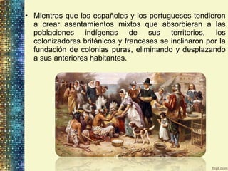 • Mientras que los españoles y los portugueses tendieron
a crear asentamientos mixtos que absorbieran a las
poblaciones indígenas de sus territorios, los
colonizadores británicos y franceses se inclinaron por la
fundación de colonias puras, eliminando y desplazando
a sus anteriores habitantes.
 