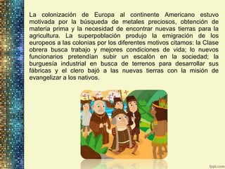 • La colonización de Europa al continente Americano estuvo
motivada por la búsqueda de metales preciosos, obtención de
materia prima y la necesidad de encontrar nuevas tierras para la
agricultura. La superpoblación produjo la emigración de los
europeos a las colonias por los diferentes motivos citamos: la Clase
obrera busca trabajo y mejores condiciones de vida; lo nuevos
funcionarios pretendían subir un escalón en la sociedad; la
burguesía industrial en busca de terrenos para desarrollar sus
fábricas y el clero bajó a las nuevas tierras con la misión de
evangelizar a los nativos.
 