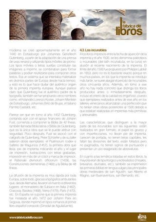 moderna se creó aproximadamente en el año
1440 en Estrasburgo por Johannes Gensfleich
Gutenberg, a partir de la adaptación de una prensa
de uvas renana y utilizando tipos móviles de plomo.
Los tipos móviles o letras sueltas constituían las
imágenes a imprimir, se combinaban para formar
palabras y podían reutilizarse para componer otros
textos. Era un sistema que se intentaba materializar
en distintos partes de Europa desde hacía tiempo,
y esto es lo que hace dudar del auténtico origen
de la primera imprenta europea. Aunque parece
claro que Gutenberg fue el auténtico padre de la
tipografía, también se han propuesto otros nombres
como: el holandés Lorenzo Koster, Johann Mentelin
de Estrasburgo, Johannes Brito de Brujas, el italiano
Pamfilo Castaldi, etc.
Parece ser que en torno al año 1452 Gutenberg,
contando aún con el apoyo financiero de Johann
Fust, comienza a componer la Biblia de 42 líneas,
también llamada Biblia latina o Biblia de Gutenberg,
que es la única obra que se le puede atribuir con
seguridad. Poco después, Fust se asoció con el
calígrafo de Gutenberg, Peter Schöefer y de su taller
salieron obras ejemplares: el Psalmorum codex o
Salterio de Maguncia (1457), la primera obra que
lleva: pie de imprenta indicando el año y el lugar
de impresión, ilustraciones con letras grabadas,
impresión en más de un color y marca de impresor;
el Rationale divinorum officiorum (1459), las
Constituciones clementinas (1460) y la Biblia de 48
líneas.
La difusión de la imprenta es muy rápida por toda
Europa,sobretodo,graciasatipógrafosambulantes
que, desde Alemania, llevaron el invento a diferentes
lugares: el monasterio de Subiaco en Italia (1462),
Cracovia, Basilea (1468), Viena (1470), París (1470),
etc. En España se supone que la primera imprenta
fue instalada el año 1472 por Johann Parix en
Segovia, donde imprimió en tipos romanos el primer
libro español conocido (Sinodal de Aguilafuente).
4.3. Los incunables
A los libros impresos entre la fecha de aparición de la
imprenta y el año 1500, se les denomina paleotipos
o incunables (del latín incunabula, en la cuna) en
alusión al reciente nacimiento de la imprenta. El
límite del año 1500 fue propuesto por Philippe Labbé
en 1653, pero no es lo bastante exacto porque en
muchos países, en los que la imprenta se introdujo
más tarde, se suele alargar el periodo de incunables
otros cincuenta años. Además, en torno a ese
año no hay nada concreto que distinga los libros
producidos antes o inmediatamente después;
incluso el criterio de la calidad es engañoso, puesto
que ejemplares realizados antes de ese año en los
talleres venecianos alcanzaban una perfección que
no tenían otras obras posteriores al 1500 debido a
que estaban realizadas en imprentas más primitivas
y artesanales.
Las características que distinguen a la mayor
parte de los incunables son las siguientes: están
realizados en gran formato, el papel es grueso y
con imperfecciones, no llevan pie de imprenta,
carecen de portada, no tienen letras capitales, les
faltan las divisiones del texto, están foliados pero
no paginados, no tienen signos de puntuación y
presentan un uso exagerado de abreviaturas.
En cuanto a las temática tratadas en estos libros, la
mayoría eran de tipo litúrgico y eclesiástico (misales,
breviarios, diurnales, etc.), también se imprimieron
las primeras biblias en lengua vulgar y las principales
obras medievales de san Agustín, san Alberto el
Magno, san Buenaventura, san Bernardo, etc.
www.lafabricadelibros.com
 