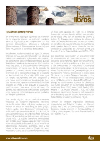5. Evolución del libro impreso
En el libro de los tres siglos siguientes a la invención
de la imprenta apenas se producen cambios
técnicos significativos en comparación con los
cambios sociopolíticos, religiosos y culturales
(Reforma luterana, Contrarreforma, Ilustración) que
tanto influyeron en el contenido de las obras.
Inicialmente, hasta mediados del siglo XVI, el libro
impreso convivió con el manuscrito y se observa
cierta continuidad con el siglo anterior; no obstante,
las obras fueron adquiriendo características que las
iban diferenciando de los incunables: los formatos
más pequeños, la encuadernación y decoración
renacentistas, el mayor uso de la portada, la
preferencia por la letra romana en vez de la gótica y
el empleo de la calcografía en lugar de la xilografía
en las ilustraciones. En el siglo XVIII, tuvo lugar
un amplio resurgimiento del arte tipográfico y
una mayor preocupación por la calidad del libro.
Las ilustraciones, que se hacían en la técnica del
grabado en metal y del grabado al aguafuerte,
predominaban claramente sobre el texto. En
general, las ediciones de este periodo alcanzaron
unos niveles de perfección pocas veces igualados
en tiempos posteriores.
Los temas siguen siendo predominantemente
religiosos. Se realizaron importantes ediciones
de las llamadas biblias políglotas, en las que se
reunían los textos en varias lenguas (latín, griego,
hebreo, árabe, etc.). Destacaron especialmente:
la Biblia Complutense o de Alcalá (1514-1516), la
Biblia políglota regia o de Amberes (1568-1572) y la
Biblia políglota de Antoine Vitré en nueve volúmenes
(1628-1655). La Vulgata clementina, considerada
aún la Biblia oficial católica, data de 1592. Entre los
libros laicos destacan los dedicados a la enseñanza
(diccionarios, manuales, gramática, etc.) y las
obras de los autores clásicos (Virgilio, Homero,
Aristóteles, Ovidio, etc.). El primer libro considerado
un best-seller aparece en 1532, es el Orlando
furioso de Ludovico Ariosto, el libro más vendido
de la época junto con los escritos de Erasmo y
Lutero. En España cabe destacar la edición de
1605 del Quijote de Cervantes, impresa en Madrid,
en los talleres de Juan de la Cuesta. En cuanto a las
enciclopedias, las más vastas obras del periodo,
destacan la Cyclopaedia de Chambers (1728) y la
Encyclopédie de Diderot y D’Alembert (1751-1765).
Las bibliotecas experimentan un gran crecimiento
al incrementarse el patrimonio escrito con del
desarrollo de la imprenta. A partir del Renacimiento,
se pusieron al servicio público y el libro comenzó
a ser considerado un instrumento fundamental
para fomentar la cultura y la transmisión de nuevas
ideas. En Italia recibieron un gran impulso gracias a
figuras como Petrarca, Boccaccio o el propio papa
Nicolás V, que fundó la Biblioteca Vaticana; con los
Médicis, en 1441 se funda la Biblioteca Marciana y
en el 1524 la Laurenziana, obra de Miguel Ángel. En
el siglo XVI comenzaron a aparecer las bibliotecas
que luego derivarían en las llamadas bibliotecas
nacionales: París (1522), Viena (1526), Berlín (1661),
Madrid (1712), Museo Británico (1753), etc. Otras
bibliotecas destacadas fueron la del monasterio
de El Escorial (1565) en España, la Ambrosiana en
Italia (1608) y la Mazarina en Francia (1643).
También se fundaron importantes bibliotecas
universitarias en Estados Unidos, en Harvard
(1638), Yale (1701) y Columbia (1761). La primera
biblioteca popular apareció en Carolina del Sur en
1700 y, poco después, Benjamín Franklin fundó la
de Filadelfia (1731).
www.lafabricadelibros.com
 