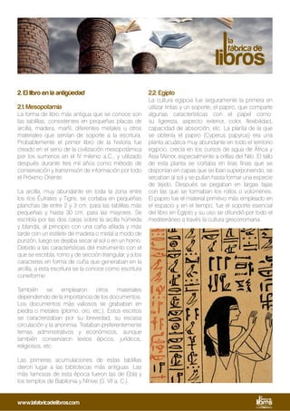 2. El libro en la antigüedad
2.1. Mesopotamia
La forma de libro más antigua que se conoce son
las tablillas, consistentes en pequeñas placas de
arcilla, madera, marfil, diferentes metales u otros
materiales que servían de soporte a la escritura.
Probablemente el primer libro de la historia fue
creado en el seno de la civilización mesopotámica
por los sumerios en el IV milenio a.C., y utilizado
después durante tres mil años como método de
conservación y transmisión de información por todo
el Próximo Oriente.
La arcilla, muy abundante en toda la zona entre
los ríos Éufrates y Tigris, se cortaba en pequeñas
planchas de entre 2 y 3 cm. para las tablillas más
pequeñas y hasta 30 cm. para las mayores. Se
escribía por las dos caras sobre la arcilla húmeda
y blanda, al principio con una caña afilada y más
tarde con un estilete de madera o metal a modo de
punzón, luego se dejaba secar al sol o en un horno.
Debido a las características del instrumento con el
que se escribía, romo y de sección triangular, y a los
caracteres en forma de cuña que generaban en la
arcilla, a esta escritura se la conoce como escritura
cuneiforme.
También se emplearon otros materiales
dependiendo de la importancia de los documentos.
Los documentos más valiosos se grababan en
piedra o metales (plomo, oro, etc.). Estos escritos
se caracterizaban por su brevedad, su escasa
circulación y la anonimia. Trataban preferentemente
temas administrativos y económicos, aunque
también conservaron textos épicos, jurídicos,
religiosos, etc.
Las primeras acumulaciones de estas tablillas
dieron lugar a las bibliotecas más antiguas. Las
más famosas de esta época fueron las de Ebla y
los templos de Babilonia y Nínive (S. VII a. C.).
2.2. Egipto
La cultura egipcia fue seguramente la primera en
utilizar tintas y un soporte, el papiro, que comparte
algunas características con el papel como:
su ligereza, aspecto exterior, color, flexibilidad,
capacidad de absorción, etc. La planta de la que
se obtenía el papiro (Cyperus papyrus) era una
planta acuática muy abundante en todo el territorio
egipcio, crecía en los cursos de agua de África y
Asia Menor, especialmente a orillas del Nilo. El tallo
de esta planta se cortaba en tiras finas que se
disponían en capas que se iban superponiendo, se
secaban al sol y se pulían hasta formar una especie
de tejido. Después se pegaban en largas fajas
con las que se formaban los rollos o volúmenes.
El papiro fue el material primitivo más empleado en
el espacio y en el tiempo, fue el soporte esencial
del libro en Egipto y su uso se difundió por todo el
mediterráneo a través la cultura grecorromana.
www.lafabricadelibros.com
 