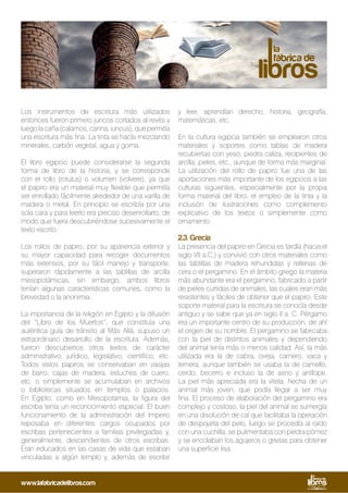 Los instrumentos de escritura más utilizados
entonces fueron primero juncos cortados al revés y
luegolacaña(calamos,canna,iuncus),quepermitía
una escritura más fina. La tinta se hacía mezclando
minerales, carbón vegetal, agua y goma.
El libro egipcio puede considerarse la segunda
forma de libro de la historia, y se corresponde
con el rollo (rotulus) o volumen (volvere), ya que
el papiro era un material muy flexible que permitía
ser enrollado fácilmente alrededor de una varilla de
madera o metal. En principio se escribía por una
sola cara y para leerlo era preciso desenrollarlo, de
modo que fuera descubriéndose sucesivamente el
texto escrito.
Los rollos de papiro, por su apariencia exterior y
su mayor capacidad para recoger documentos
más extensos, por su fácil manejo y transporte,
superaron rápidamente a las tablillas de arcilla
mesopotámicas; sin embargo, ambos libros
tenían algunas características comunes, como la
brevedad o la anonimia.
La importancia de la religión en Egipto y la difusión
del “Libro de los Muertos”, que constituía una
auténtica guía de tránsito al Más Allá, supuso un
extraordinario desarrollo de la escritura. Además,
fueron descubiertos otros textos de carácter
administrativo, jurídico, legislativo, científico, etc.
Todos estos papiros se conservaban en vasijas
de barro, cajas de madera, estuches de cuero,
etc. o simplemente se acumulaban en archivos
o bibliotecas situados en templos o palacios.
En Egipto, como en Mesopotamia, la figura del
escriba tenía un reconocimiento especial. El buen
funcionamiento de la administración del Imperio
reposaba en diferentes cargos ocupados por
escribas pertenecientes a familias privilegiadas y,
generalmente, descendientes de otros escribas.
Eran educados en las casas de vida que estaban
vinculadas a algún templo y, además de escribir
y leer, aprendían derecho, historia, geografía,
matemáticas, etc.
En la cultura egipcia también se emplearon otros
materiales y soportes como tablas de madera
recubiertas con yeso, piedra caliza, recipientes de
arcilla, pieles, etc., aunque de forma más marginal.
La utilización del rollo de papiro fue una de las
aportaciones más importante de los egipcios a las
culturas siguientes, especialmente por la propia
forma material del libro, el empleo de la tinta y la
inclusión de ilustraciones como complemento
explicativo de los textos o simplemente como
ornamento.
2.3. Grecia
La presencia del papiro en Grecia es tardía (hacia el
siglo VII a.C.) y convivió con otros materiales como
las tablillas de madera rehundidas y rellenas de
cera o el pergamino. En el ámbito griego la materia
más abundante era el pergamino, fabricado a partir
de pieles curtidas de animales, las cuales eran más
resistentes y fáciles de obtener que el papiro. Este
soporte material para la escritura se conocía desde
antiguo y se sabe que ya en siglo II a. C. Pérgamo
era un importante centro de su producción, de ahí
el origen de su nombre. El pergamino se fabricaba
con la piel de distintos animales y dependiendo
del animal tenía más o menos calidad. Así, la más
utilizada era la de cabra, oveja, carnero, vaca y
ternera, aunque también se usaba la de camello,
cerdo, becerro e incluso la de asno y antílope.
La piel más apreciada era la vitela, hecha de un
animal más joven, que podía llegar a ser muy
fina. El proceso de elaboración del pergamino era
complejo y costoso, la piel del animal se sumergía
en una disolución de cal que facilitaba la operación
de despojarla del pelo, luego se procedía al raído
con una cuchilla, se pulimentaba con piedra pómez
y se encolaban los agujeros o grietas para obtener
una superficie lisa.
www.lafabricadelibros.com
 