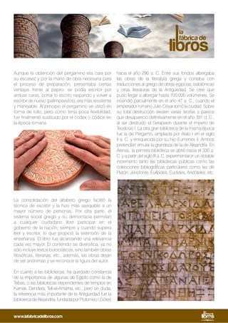 Aunque la obtención del pergamino era cara por
su escasez y por la mano de obra necesaria para
el proceso de preparación, presentaba ciertas
ventajas frente al papiro: se podía escribir por
ambas caras, borrar lo escrito raspando y volver a
escribir de nuevo (palimpsestos), era más resistente
y manejable. Al principio el pergamino se utilizó en
forma de rollo, pero como tenía poca flexibilidad,
fue finalmente sustituido por el codex o códice en
la época romana.
La consolidación del alfabeto griego facilitó la
técnica de escribir y la hizo más asequible a un
mayor número de personas. Por otra parte, el
sistema social griego y su democracia permitían
a cualquier ciudadano libre participar en el
gobierno de la nación, siempre y cuando supiera
leer y escribir, lo que propició la extensión de la
enseñanza. El libro fue alcanzando una relevancia
cada vez mayor. El contenido se diversifica, ya no
sólo incluye textos burocráticos, sino también obras
filosóficas, literarias, etc., además, las obras dejan
de ser anónimas y se reconoce la figura del autor.
En cuanto a las bibliotecas, ha quedado constancia
de la importancia de algunas de Egipto como la de
Tebas, o las bibliotecas dependientes de templos en
Karnak, Dendera, Tell-el-Amarna, etc., pero sin duda,
la referencia más importante de la Antigüedad fue la
bibliotecadeAlejandría,fundadaporPtolomeoI(Sóter)
hacia el año 290 a. C. Entre sus fondos albergaba
las obras de la literatura griega y contaba con
traducciones al griego de obras egipcias, babilónicas
y otras literaturas de la Antigüedad. Se cree que
pudo llegar a albergar hasta 700.000 volúmenes. Se
incendió parcialmente en el año 47 a. C., cuando el
emperador romano Julio César tomó la ciudad. Sobre
su total destrucción existen varias teorías y parece
que desapareció definitivamente en el año 391 d. C.,
al ser destruido el Serapeion durante el imperio de
Teodosio I. La otra gran biblioteca de la misma época
fue la de Pérgamo, ampliada por Atalo I en el siglo
II a. C. y enriquecida por su hijo Eumenes II. Ambos
pretendían emular la grandeza de la de Alejandría. En
Atenas, la primera biblioteca se abrió hacia el 330 a.
C. y a partir del siglo III a. C. experimentaron un notable
incremento tanto las bibliotecas públicas como las
colecciones bibliográficas particulares como las de
Platón, Jenofonte, Eurípides, Euclides, Aristóteles, etc.
www.lafabricadelibros.com
 
