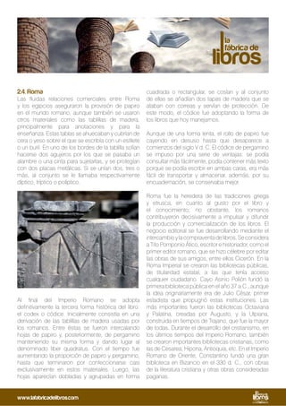 2.4. Roma
Las fluidas relaciones comerciales entre Roma
y los egipcios aseguraron la provisión de papiro
en el mundo romano, aunque también se usaron
otros materiales como las tablillas de madera,
principalmente para anotaciones y para la
enseñanza. Estas tablas se ahuecaban y cubrían de
cera o yeso sobre el que se escribía con un estilete
o un buril. En uno de los bordes de la tablilla solían
hacerse dos agujeros por los que se pasaba un
alambre o una cinta para sujetarlas, y se protegían
con dos placas metálicas. Si se unían dos, tres o
más, al conjunto se le llamaba respectivamente
díptico, tríptico o políptico.
Al final del Imperio Romano se adopta
definitivamente la tercera forma histórica del libro:
el codex o códice. Inicialmente consistía en una
derivación de las tablillas de madera usadas por
los romanos. Entre éstas se fueron intercalando
hojas de papiro y, posteriormente, de pergamino
manteniendo su misma forma y dando lugar al
denominado liber quadratus. Con el tiempo fue
aumentando la proporción de papiro y pergamino,
hasta que terminaron por confeccionarse casi
exclusivamente en estos materiales. Luego, las
hojas aparecían dobladas y agrupadas en forma
cuadrada o rectangular, se cosían y al conjunto
de ellas se añadían dos tapas de madera que se
ataban con correas y servían de protección. De
este modo, el códice fue adoptando la forma de
los libros que hoy manejamos.
Aunque de una forma lenta, el rollo de papiro fue
cayendo en desuso hasta que desaparece a
comienzos del siglo V d. C. El códice de pergamino
se impuso por una serie de ventajas: se podía
consultar más fácilmente, podía contener más texto
porque se podía escribir en ambas caras, era más
fácil de transportar y almacenar, además, por su
encuadernación, se conservaba mejor.
Roma fue la heredera de las tradiciones griega
y etrusca, en cuanto al gusto por el libro y
el conocimiento; no obstante, los romanos
contribuyeron decisivamente a impulsar y difundir
la producción y comercialización de los libros. El
negocio editorial se fue desarrollando mediante el
intercambioylacompraventadelibros.Seconsidera
a Tito Pomponio Ático, escritor e historiador, como el
primer editor romano, que se hizo célebre por editar
las obras de sus amigos, entre ellos Cicerón. En la
Roma Imperial se crearon las bibliotecas públicas,
de titularidad estatal, a las que tenía acceso
cualquier ciudadano. Cayo Asinio Polión fundó la
primera biblioteca pública en el año 37 a.C., aunque
la idea originariamente era de Julio César, primer
estadista que propugnó estas instituciones. Las
más importantes fueron las bibliotecas Octaviana
y Palatina, creadas por Augusto, y la Ulpiana,
construida en tiempos de Trajano, que fue la mayor
de todas. Durante el desarrollo del cristianismo, en
los últimos tiempos del Imperio Romano, también
se crearon importantes bibliotecas cristianas, como
las de Cesarea, Hipona, Antioquia, etc. En el Imperio
Romano de Oriente, Constantino fundó una gran
biblioteca en Bizancio en el 330 d. C., con obras
de la literatura cristiana y otras obras consideradas
paganas.
www.lafabricadelibros.com
 