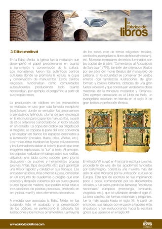 3. El libro medieval
En la Edad Media, la Iglesia fue la institución que
desempeñó el papel predominante en cuanto
a transmisión y conservación de la cultura.
Los monasterios fueron los auténticos centros
culturales donde se promovía la lectura, la copia
y conservación de manuscritos. Estos centros
religiosos, funcionaban como comunidades
autosuficientes produciendo todo cuanto
necesitaban, por ejemplo, el pergamino a partir de
sus propias reses.
La producción de códices en los monasterios
se realizaba en una gran sala llamada escriptorio
(scriptorium) donde se sentaban los amanuenses
o pendolarios (péndola, pluma de ave empleada
en la escritura) para copiar los manuscritos, a partir
de otros anteriores o al dictado de un lector situado
en un estrado. La copia del códice era dirigida por
el magíster, se copiaba la parte del texto convenida
y se dejaban en blanco los espacios destinados a
la iluminación (iniciales, títulos, orlas, viñetas, etc.).
Los miniaturistas trazaban las figuras e ilustraciones
y los iluminadores daban el color y, puesto que eran
imágenes explicativas, la “luz” al texto. Al principio,
los copistas realizaban el trabajo sobre sus rodillas,
utilizando una tabla como soporte, pero pronto
dispusieron de pupitres y herramientas propias
(plumas, tintas, lápiz de grafito, etc.) para garantizar
una mayor rapidez y calidad en sus trabajos. Las
encuadernaciones,másomenoslujosas,consistían
en un conjunto de cuadernos o pliegos que eran
cosidos y después cubiertos por un cuero grueso
o unas tapas de madera, que podían incluir telas e
incrustaciones de piedras preciosas, orfebrería en
oro y plata, marfil y otros elementos decorativos.
A medida que avanzaba la Edad Media se iba
cuidando más el acabado y la presentación
de los códices, se perfeccionó la caligrafía, las
ilustraciones y los motivos ornamentales. La mayoría
de los textos eran de temas religiosos: misales,
cantorales, evangeliarios, libros de horas (Horarium),
etc. Muestras ejemplares de textos iluminados son
las copias de la obra “Comentarios al Apocalipsis
de San Juan” (776), también denominados Beatos
por ser obra del monje Beatus del monasterio de
Liébana. En la actualidad se conservan 34 Beatos
enteros con fantásticas ilustraciones de gran
formato y colores brillantes, dotadas de una gran
fuerza expresiva y que constituyen verdaderas obras
maestras de la miniatura mozárabe y románica.
Otro ejemplo destacado es el Libro de Kells, un
evangeliario realizado en Irlanda en el siglo IX de
gran belleza y perfección técnica.
En el siglo VIII surgió en Francia la escritura carolina,
procedente de una de las academias fundadas
por Carlomagno; constituía una muestra más del
afán de este monarca por la unificación cultural de
Europa. Este tipo de escritura se fue imponiendo
poco a poco, comenzando por los documentos
oficiales, y fue sustituyendo las llamadas “escrituras
nacionales” europeas (merovingia, lombarda,
visigótica, etc.), que se utilizaban desde el siglo VI.
La letra carolina, de formas redondas y elegantes,
fue la más usada hasta el siglo XII. A partir de
entonces, sus rasgos comenzaron a hacerse más
angulosos y fue evolucionando hacia la escritura
gótica que apareció en el siglo XIII.
www.lafabricadelibros.com
 