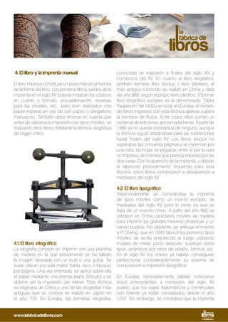 4. El libro y la imprenta manual
El libro impreso constituye un paso más en la historia
de la forma del libro. Los primeros libros salidos de la
imprenta en el siglo XV todavía imitaban los códices
en cuanto a formato, encuadernación, reservas
para las iniciales, etc.; pero eran realizados con
papel impreso en vez de con papiro o pergamino
manuscrito. También debe tenerse en cuenta que
antes de utilizarse la impresión con tipos móviles, se
realizaron otros libros mediante la técnica xilográfica
de origen chino.
4.1. El libro xilográfico
La xilografía consiste en imprimir con una plancha
de madera en la que previamente se ha tallado
la imagen deseada con un buril o una gubia. Se
suele utilizar una sola matriz (tabla, taco o bloque)
por página. Una vez entintada, se aplica sobre ella
el papel mediante una prensa plana (tórculo) y se
obtiene así la impresión del relieve. Esta técnica
es originaria de China y una de las xilografías más
antiguas que se conoce se realizó en Japón en
el año 770. En Europa, las primeras xilografías
conocidas se realizaron a finales del siglo XIV y
comienzos del XV. En cuanto al libro xilográfico,
también llamado libro bloque o libro tabelario, el
más antiguo conocido se realizó en China y data
del año 868, según el propio texto del libro. El primer
libro xilográfico europeo es la denominada “Biblia
Pauperum” de 1430 y en total, en Europa, el número
de libros impresos con esta técnica apenas supera
la treintena de títulos. Entre todos ellos suman un
centenar de ediciones aproximadamente. A partir de
1480 ya no queda constancia de ninguno, aunque
la técnica siguió utilizándose para las ilustraciones
hasta finales del siglo XV. Los libros bloque no
superaban las cincuenta páginas y se imprimían por
una cara, las hojas se pegaban entre sí por la cara
no impresa, de manera que parecía impreso por las
dos caras. Con la aparición de la imprenta, y debido
al laborioso procedimiento requerido para esta
técnica, estos libros comenzaron a desaparecer a
mediados del siglo XV.
4.2. El libro tipográfico
Tradicionalmente se consideraba la imprenta
de tipos móviles como un invento europeo de
mediados del siglo XV, pero lo cierto es que se
trata de un invento chino. A partir del año 960 se
utilizaron en China caracteres móviles de madera
para imprimir las grandes historias dinásticas y un
canon budista. No obstante, se atribuye el invento
a Pi Sheng, que en 1045 fabricó los primeros tipos
móviles de arcilla endurecida al fuego utilizando
moldes de metal; poco después, sustituyó estos
tipos cerámicos por otros de estaño, bronce, etc.
En el siglo XV los chinos ya habían conseguido
perfeccionar considerablemente su sistema de
composición e impresión tipográfica.
En Europa, necesariamente debían conocerse
estos antecedentes a mediados del siglo XV
puesto que los viajes diplomáticos y comerciales
con Oriente ya están constatados desde el año
1247. Sin embargo, se considera que la imprenta
www.lafabricadelibros.com
 