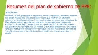 Resumen del plan de gobierno de PPK:
Visión del país:
Queremos un Perú que progrese. Requerimos un Perú sin pobreza, moderno y próspero
que genere riqueza para toda la sociedad; un país que construya un futuro sin
detenerse en rencillas partidistas ni intereses menudos. Un país de oportunidades y de
libertad para cada uno de nuestros ciudadanos. Un país seguro que nos permita
construir un mundo mejor, basado en valores y principios éticos. Queremos un Perú
que garantice una vida digna para las actuales y las futuras generaciones. Un país que
construya instituciones transparentes y confiables, basadas en el dialogo democrático
y la tolerancia, donde el autoritarismo, la corrupción y la violencia sean cosa del
pasado.
Rencilla partidista: Discusión entre partidos políticos que crea enemistad.
 