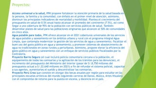 Proyectos:
Acceso universal a la salud, PPK propone fortalecer la atención primaria de la salud basada en
la persona, la familia y la comunidad, con énfasis en el primer nivel de atención, asimismo,
disminuir los principales indicadores de mortalidad y morbilidad. Plantea el crecimiento del
presupuesto en salud de 0.5% anual hasta alcanzar el promedio del continente (7.5%), así como
llegar a una cobertura de 95% de la población con servicios públicos de salud. También
desarrollar planes de salud para las poblaciones originarias que alcancen al 50% de comunidades
en cinco años.
Agua potable para todos, PPK ofrece alcanzar en el 2021 coberturas universales de los servicios
de agua potable y saneamiento en los ámbitos urbano y rural con el programa integral Agua
Limpia, que contempla modernizar la gestión de los servicios de agua y saneamiento; fiscalizar el
buen uso del gasto público en agua y saneamiento; y promover sistemas de abastecimiento de
agua no tradicionales en zonas rurales y periurbanas. Asimismo, propone elevar la eficiencia del
gasto público en agua y saneamiento con un enfoque de servicios públicos fiscalizados por la
Contraloría.
Proyecto Barrio Seguro (el cual incluirá policía comunitaria cercana a la población, el
equipamiento de todas las comisarías y la agilización de los trámites para las denuncias), el
incremento del presupuesto del Ministerio del Interior (pasar de S/.8,750 millones del
presupuesto actual a S/.22,640 millones en 2021) a fin de refundar el sistema policial, capacitar
a sus agentes, aumentarles el sueldo y descentralizar las comisarías.
Proyecto Perú Crea que consiste en otorgar dos becas anuales por región para estudiar en las
principales escuelas artísticas del mundo (siguiendo carreras de Danza, Música, Artes Visuales)
con el compromiso de retorno para la puesta en escena, y docencia en el país.
 