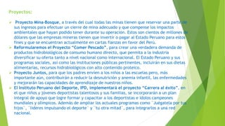 Proyectos:
 Proyecto Mina-Bosque, a través del cual todas las minas tienen que reservar una parte de
sus ingresos para efectuar un cierre de mina adecuado y que compense los impactos
ambientales que hayan podido tener durante su operación. Estos son cientos de millones de
dólares que las empresas mineras tienen que invertir o pagar al Estado Peruano para estos
fines y que se encuentran actualmente en cartas fianzas en favor del Perú.
 Reformularemos el Proyecto “Comer Pescado”, para crear una verdadera demanda de
productos hidrobiológicos de consumo humano directo, que permita a la industria
diversificar su oferta tanto a nivel nacional como internacional. El Estado Peruano y sus
programas sociales, así como las instituciones públicas pertinentes, incluirán en sus dietas
alimentarias, recursos hidrobiológicos con alto contenido proteico.
 Proyecto Juntos, para que los padres envíen a los niños a las escuelas pero, más
importante aún, contribuirán a reducir la desnutrición y anemia infantil, las enfermedades
y mejorarán las capacidades de aprendizaje de nuestros niños.
 El Instituto Peruano del Deporte, IPD, implementará el proyecto “Carrera al éxito”, en
el que niños y jóvenes deportistas talentosos y sus familias, se incorporarán a un plan
integral de apoyo que logre formar y capacitar a los deportistas e ídolos campeones
mundiales y olímpicos. Además de ampliar los actuales programas como ¨Juégatela por tus
hijos¨, ¨lideres impulsando el deporte¨ y ¨tu otra mitad¨, para integrarlos a una red
nacional.
 