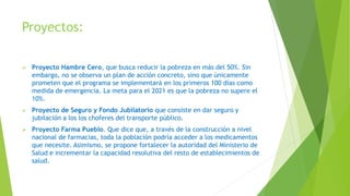 Proyectos:
 Proyecto Hambre Cero, que busca reducir la pobreza en más del 50%. Sin
embargo, no se observa un plan de acción concreto, sino que únicamente
prometen que el programa se implementará en los primeros 100 días como
medida de emergencia. La meta para el 2021 es que la pobreza no supere el
10%.
 Proyecto de Seguro y Fondo Jubilatorio que consiste en dar seguro y
jubilación a los los choferes del transporte público.
 Proyecto Farma Pueblo. Que dice que, a través de la construcción a nivel
nacional de farmacias, toda la población podría acceder a los medicamentos
que necesite. Asimismo, se propone fortalecer la autoridad del Ministerio de
Salud e incrementar la capacidad resolutiva del resto de establecimientos de
salud.
 