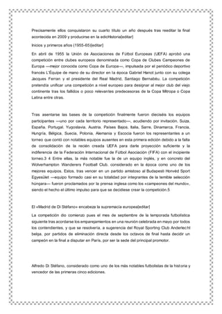 Precisamente ellos conquistaron su cuarto título un año después tras reeditar la final
acontecida en 2009 y producirse en la edicHistoria[editar]
Inicios y primeros años (1955-65)[editar]
En abril de 1955 la Unión de Asociaciones de Fútbol Europeas (UEFA) aprobó una
competición entre clubes europeos denominada como Copa de Clubes Campeones de
Europa —mejor conocida como Copa de Europa—, impulsada por el periódico deportivo
francés L'Équipe de mano de su director en la época Gabriel Hanot junto con su colega
Jacques Ferran y el presidente del Real Madrid, Santiago Bernabéu. La competición
pretendía unificar una competición a nivel europeo para designar al mejor club del viejo
continente tras los fallidos o poco relevantes predecesoras de la Copa Mitropa o Copa
Latina entre otras.
Tras asentarse las bases de la competición finalmente fueron dieciséis los equipos
participantes —uno por cada territorio representado—, acudiendo por invitación. Suiza,
España, Portugal, Yugoslavia, Austria, Países Bajos, Italia, Sarre, Dinamarca, Francia,
Hungría, Bélgica, Suecia, Polonia, Alemania y Escocia fueron los representantes a un
torneo que contó con notables equipos ausentes en esta primera edición debido a la falta
de consolidación de la recién creada UEFA para darle proyección suficiente y la
indiferencia de la Federación Internacional de Fútbol Asociación (FIFA) con el incipiente
torneo.3 4 Entre ellas, la más notable fue la de un equipo inglés, y en concreto del
Wolverhampton Wanderers Football Club, considerado en la época como uno de los
mejores equipos. Estos, tras vencer en un partido amistoso al Budapesti Honvéd Sport
Egyesület —equipo formado casi en su totalidad por integrantes de la temible selección
húngara— fueron proclamados por la prensa inglesa como los «campeones del mundo»,
siendo el hecho el último impulso para que se decidiese crear la competición.5
El «Madrid de Di Stéfano» encabeza la supremacía europea[editar]
La competición dio comienzo pues el mes de septiembre de la temporada futbolística
siguiente tras acordarse los emparejamientos en una reunión celebrada en mayo por todos
los contendientes, y que se resolvería, a sugerencia del Royal Sporting Club Anderlecht
belga, por partidos de eliminación directa desde los octavos de final hasta decidir un
campeón en la final a disputar en París, por ser la sede del principal promotor.
Alfredo Di Stéfano, considerado como uno de los más notables futbolistas de la historia y
vencedor de las primeras cinco ediciones.
 