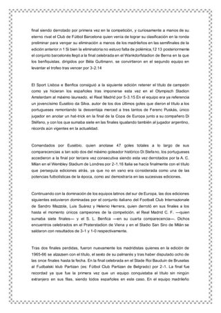 final siendo derrotado por primera vez en la competición, y curiosamente a manos de su
eterno rival el Club de Fútbol Barcelona quien venía de lograr su clasificación en la ronda
preliminar para vengar su eliminación a manos de los madrileños en las semifinales de la
edición anterior.n 1 Si bien la eliminatoria no estuvo falta de polémica,12 13 posteriormente
el conjunto barcelonés llegó a la final celebrada en el Wankdorfstadion de Berna en la que
los benfiquistas, dirigidos por Béla Guttmann, se convirtieron en el segundo equipo en
levantar el trofeo tras vencer por 3-2.14
El Sport Lisboa e Benfica consiguió a la siguiente edición retener el título de campeón
como ya hicieran los españoles tras imponerse esta vez en el Olympisch Stadion
Amsterdam al máximo laureado, el Real Madrid por 5-3.15 En el equipo era ya referencia
un jovencísimo Eusébio da Silva, autor de los dos últimos goles que dieron el título a los
portugueses remontando la desventaja merced a tres tantos de Ferenc Puskás, único
jugador en anotar un hat-trick en la final de la Copa de Europa junto a su compañero Di
Stéfano, y con los que sumaba siete en las finales igualando también al jugador argentino,
récords aún vigentes en la actualidad.
Comandados por Eusébio, quien anotase 47 goles totales a lo largo de sus
comparecencias a tan solo dos del máximo goleador histórico Di Stefano, los portugueses
accedieron a la final por tercera vez consecutiva siendo esta vez derrotados por la A. C.
Milan en el Wembley Stadium de Londres por 2-1.16 Italia se hacía finalmente con el título
que perseguía ediciones atrás, ya que no en vano era considerada como una de las
potencias futbolísticas de la época, como así demostraría en las sucesivas ediciones.
Continuando con la dominación de los equipos latinos del sur de Europa, las dos ediciones
siguientes estuvieron dominadas por el conjunto italiano del Football Club Internazionale
de Sandro Mazzola, Luis Suárez y Helenio Herrera, quien derrotó en sus finales a los
hasta el momento únicos campeones de la competición, el Real Madrid C. F. —quien
sumaba siete finales— y el S. L. Benfica —en su cuarta comparecencia—. Dichos
encuentros celebrados en el Praterstadion de Viena y en el Stadio San Siro de Milán se
saldaron con resultados de 3-1 y 1-0 respectivamente.
Tras dos finales perdidas, fueron nuevamente los madridistas quienes en la edición de
1965-66 se alzazsen con el título, el sexto de su palmarés y tras haber disputado ocho de
las once finales hasta la fecha. En la final celebrada en el Stade Roi Bauduin de Bruselas
al Fudbalski klub Partizan (es: Fútbol Club Partizan de Belgrado) por 2-1. La final fue
recordad ya que fue la primera vez que un equipo conquistaba el título sin ningún
extranjero en sus filas, siendo todos españoles en este caso. En el equipo madrileño
 