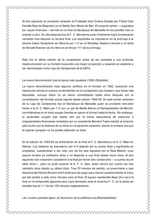 Al año siguiente se proclamó campeón el Fudbalski klub Crvena Zvezda (es: Fútbol Club
Estrella Roja de Belgrado) en el Stadio San Nicola de Bari. El conjunto serbio —yugoslavo
por aquel entonces— derrotó en la final al Olympique de Marseille en los penaltis tras un
empate a cero. Un año después fue el F. C. Barcelona quien finalmente logró proclamarse
vencedor tras disputar su tercera final. Los españoles se impusieron en la prórroga a la
Unione Calcio Sampdoria de Génova por 1-0 en el Wembley Stadium merced a un tanto
de Ronald Koeman de tiro libre en el minuto 111 de la prórroga.
Ésta fue la última edición de la competición antes de ser sometida a una profunda
reestructuración en su formato buscando una mayor proyección y pasando en adelante a
ser denominada como Liga de Campeones de la UEFA.
La nueva denominación trae la época más igualada (1992-09)[editar]
La nueva denominación trajo algunos cambios en el formato en 1992, buscando una
manera de introducir nuevos contendientes en la competición que hiciesen que fuese más
disputada, aunque éstos no se vieron consolidados hasta años después con la
consolidación del formato actual vigente desde edición 1999-00. En este primer certamen
de la Liga de Campeones fue el Olympique de Marseille quien se proclamó vencedor
frente a la A. C. Milan por 1-0 con un gol de Basile Boli en el Olympiastadion de Múnich,
convirtiéndose en el único equipo francés en ganar el torneo hasta la fecha. Sin embargo,
el escándalo surgido ese mismo año por la trama descubierta de sobornos e
irregularidades financieras cometidos por su presidente Bernard Tapie impidió al conjunto
galo luchar por la defensa de su título en la siguiente campaña, siendo la primera vez que
el vigente campeón no ha podido defender su título.
En la edición de 1993-94 se enfrentaron en la final el F. C. Barcelona y la A. C. Milan en
Atenas. Los italianos se impusieron por 4-0 alzando así su quinto título y lográndolo en
propiedad, quedándose a tan solo uno de los seis logrados por el Real Madrid, cuya
sequía duraba ya veintiocho años y no llegando a una final desde hacía trece. Al año
siguiente «los rossoneri» accedieron a la final por tercer año consecutivo —y quinta vez en
siete años—, pero no pudo superar al A. F. C. Ajax, quien vencía por cuarta vez tras
veintidós años desde su último título. Tras 70 minutos de partido, un jovencísimo y casi
desconocido Patrick Kluivert entró al terreno de juego para marcar posteriormente el único
gol del partido a solo cinco minutos para el final. El equipo neerlandés llegó otr a vez a la
final en la temporada siguiente pero cayó derrotado ante el Juventus F. C. en la tanda de
penaltis tras el 1-1 de los 120 minutos reglamentarios.
Las «cuatro grandes ligas» se favorecen de la polémica Ley Bosman[editar]
 