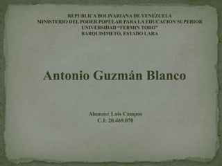 Antonio Guzmán Blanco
Alumno: Luis Campos
C.I: 20.469.070
REPUBLICA BOLIVARIANA DE VENEZUELA
MINISTERIO DEL PODER POPULAR PARA LA EDUCACION SUPERIOR
UNIVERSIDAD “FERMIN TORO”
BARQUISIMETO, ESTADO LARA
 