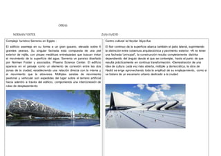 OBRAS:
NORMAN FOSTER ZAHAHADID
Complejo turístico Serrenia en Egipto :
El edificio asemeja en su forma a un gran gusano, elevado sobre 6
grandes peanas. Su singular fachada está compuesta de una piel
exterior de rejilla, con piezas metálicas entrelazadas que buscan imitar
el movimiento de la superficie del agua. Serrenia un paraíso diseñado
por Norman Foster y asociados. Phaeno Science Center. El edificio
aparece en el paisaje como un elemento de conexión entre las dos
zonas de la ciudad, estableciendo una relación directa con la misma y
el movimiento que la atraviesa. Múltiples sendas de movimiento
peatonal y vehicular son expedidas del lugar sobre el terreno artificial
hacia adentro a través del edificio, componiendo una interconexión de
rutas de desplazamiento
Centro cultural la Heydar Aliyevfue
El fluir continuo de la superficie abarca también el patio lateral, suprimiendo
la distinción entre cobertura arquitectónica y pavimento exterior. •Al no tener
una fachada “principal”, la construcción resulta completamente distinta
dependiendo del ángulo desde el que se contemple, hasta el punto de que
resulta prácticamente en continua transformación. •Demostración de una
idea de cultura cada vez más abierta, múltiple y democrática, la obra de
Hadid se erige aprovechando toda la amplitud de su emplazamiento, como si
se tratara de un escenario urbano dedicado a la ciudad.
 