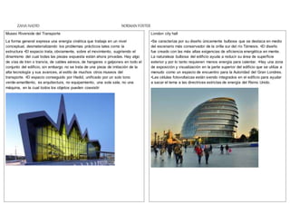 ZAHA HADID NORMAN FOSTER
Museo Riverside del Transporte
La forma general expresa una energía cinética que trabaja en un nivel
conceptual, desmaterializando los problemas prácticos tales como la
estructura •El espacio trata, obviamente, sobre el movimiento, sugiriendo el
dinamismo del cual todas las piezas expuesta están ahora privadas. Hay algo
de vías de tren o tranvía, de cables aéreos, de hangares o galpones en todo el
conjunto del edificio, sin embargo no se trata de una pieza de imitación de la
alta tecnología y sus avances, al estilo de muchos otros museos del
transporte. •El espacio conseguido por Hadid, unificado por un solo tono
verde-amarillento, es arquitectura, no equipamiento, una sola sala, no una
máquina, en la cual todos los objetos pueden coexistir
London city hall
•Se caracteriza por su diseño únicamente bulbosa que se destaca en medio
del escenario más conservador de la orilla sur del río Támesis. •El diseño
fue creado con las más altas exigencias de eficiencia energética en mente.
La naturaleza bulbosa del edificio ayuda a reducir su área de superficie
exterior y por lo tanto requieren menos energía para calentar. •Hay una zona
de exposición y visualización en la parte superior del edificio que se utiliza a
menudo como un espacio de encuentro para la Autoridad del Gran Londres.
•Las células fotovoltaicas están siendo integrados en el edificio para ayudar
a sacar el tema a las directrices estrictas de energía del Reino Unido.
 