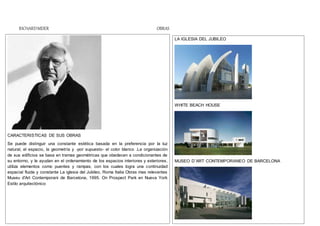 RICHARDMEIER OBRAS
CARACTERISTICAS DE SUS OBRAS
Se puede distinguir una constante estética basada en la preferencia por la luz
natural, el espacio, la geometría y -por supuesto- el color blanco .La organización
de sus edificios se basa en tramas geométricas que obedecen a condicionantes de
su entorno, y le ayudan en el ordenamiento de los espacios interiores y exteriores.
utiliza elementos como puentes y rampas, con los cuales logra una continuidad
espacial fluida y constante La iglesia del Jubileo, Roma Italia Obras mas relevantes
Museu d'Art Contemporani de Barcelona, 1995. On Prospect Park en Nueva York
Estilo arquitectónico
LA IGLESIA DEL JUBILEO
WHITE BEACH HOUSE
MUSEO D¨ART CONTEMPORANEO DE BARCELONA
 