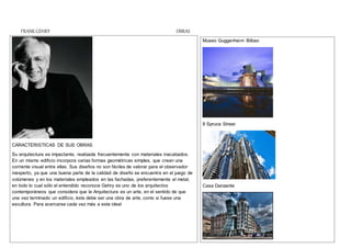FRANK GEHRY OBRAS
CARACTERISTICAS DE SUS OBRAS
Su arquitectura es impactante, realizada frecuentemente con materiales inacabados.
En un mismo edificio incorpora varias formas geométricas simples, que crean una
corriente visual entre ellas. Sus diseños no son fáciles de valorar para el observador
inexperto, ya que una buena parte de la calidad de diseño se encuentra en el juego de
volúmenes y en los materiales empleados en las fachadas, preferentemente el metal,
en todo lo cual sólo el entendido reconoce Gehry es uno de los arquitectos
contemporáneos que considera que la Arquitectura es un arte, en el sentido de que
una vez terminado un edificio, éste debe ser una obra de arte, como si fuese una
escultura. Para acercarse cada vez más a este ideal
Museo Guggenheim Bilbao
8 Spruce Street
Casa Danzante
 