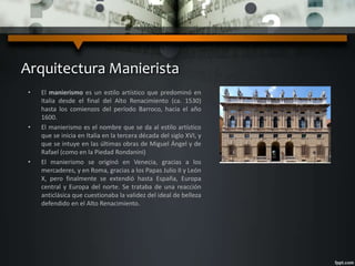 Arquitectura Manierista
• El manierismo es un estilo artístico que predominó en
Italia desde el final del Alto Renacimiento (ca. 1530)
hasta los comienzos del período Barroco, hacia el año
1600.
• El manierismo es el nombre que se da al estilo artístico
que se inicia en Italia en la tercera década del siglo XVI, y
que se intuye en las últimas obras de Miguel Ángel y de
Rafael (como en la Piedad Rondanini)
• El manierismo se originó en Venecia, gracias a los
mercaderes, y en Roma, gracias a los Papas Julio II y León
X, pero finalmente se extendió hasta España, Europa
central y Europa del norte. Se trataba de una reacción
anticlásica que cuestionaba la validez del ideal de belleza
defendido en el Alto Renacimiento.
 