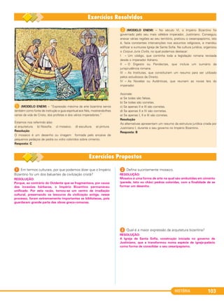 HISTÓRIA 103
A (MODELO ENEM) – “Expressão máxima da arte bizantina servia
também como fonte de instrução e guia espiritual aos fiéis, mostrando-lhes
cenas da vida de Cristo, dos profetas e dos vários imperadores.”
Estamos nos referindo à/ao
a) arquitetura. b) filosofia. c) mosaico. d) escultura. e) pintura.
Resolução
O mosaico é um desenho ou imagem formada pelo encaixe de
pequenos pedaços de pedra ou vidro coloridos sobre cimento.
Resposta: C
B (MODELO ENEM) – No século VI, o Império Bizantino foi
governado pelo seu mais célebre imperador, Justiniano. Conseguiu
anexar várias regiões ao seu território, praticou o cesaropapismo, isto
é, fazia constantes intervenções nos assuntos religiosos, e mandou
edificar a suntuosa Igreja de Santa Sofia. Na cultura jurídica, organizou
o Corpus Juris Civilis, no qual podemos destacar:
I – Um código, que continha toda a legislação romana revisada
desde o imperador Adriano.
II – O Digesto ou Pandectas, que incluía um sumário da
jurisprudência romana.
III – As Institutas, que constituíram um resumo para ser utilizado
pelos estudiosos de Direito.
IV – As Novelas ou Autênticas, que reuniam as novas leis do
imperador.
Assinale:
a) Se todas são falsas.
b) Se todas são corretas.
c) Se apenas II e III são corretas.
d) Se apenas II e IV são corrretas.
e) Se apenas I, II e III são corretas.
Resolução
As alternativas apresentam um resumo da estrutura jurídica criada por
Justiniano I, durante o seu governo no Império Bizantino.
Resposta: B
1 Em termos culturais, por que podemos dizer que o Império
Bizantino foi um dos baluartes da civilização cristã?
2 Defina sucintamente mosaico.
3 Qual é a maior expressão da arquitetura bizantina?
RESOLUÇÃO:
Mosaico é uma forma de arte na qual são embutidas em cimento
(parede, teto ou chão) pedras coloridas, com a finalidade de se
formar um desenho.
RESOLUÇÃO:
Porque, ao contrário do Ocidente que se fragmentava, por causa
das invasões bárbaras, o Império Bizantino permaneceu
unificado. Por esta razão, tornou-se um centro de irradiação
cultural, preservando os tesouros da civilização antiga; nesse
processo, foram extremamente importantes as bibliotecas, pois
guardaram grande parte das obras greco-romanas.
RESOLUÇÃO:
A Igreja de Santa Sofia, construção iniciada no governo de
Justiniano, que a transformou numa espécie de igreja-palácio
como forma de consolidar o seu cesaripapismo.
C1_1A_PROF_Hist_2013_Lis 04/10/12 09:41 Página 103
 