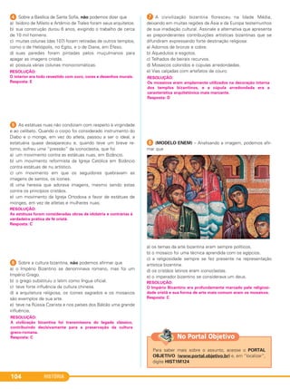 HISTÓRIA104
4 Sobre a Basílica de Santa Sofia, não podemos dizer que
a) Isidoro de Mileto e Artêmio de Trales foram seus arquitetos.
b) sua construção durou 6 anos, exigindo o trabalho de cerca
de 10 mil homens.
c) muitas colunas (das 107) foram retiradas de outros templos,
como o de Heliópolis, no Egito, e o de Diana, em Éfeso.
d) suas paredes foram pintadas pelos muçulmanos para
apagar as imagens cristãs.
e) possuía várias colunas monocromáticas.
5 As estátuas nuas não condiziam com respeito à virgindade
e ao celibato. Quando o corpo foi considerado instrumento do
Diabo e o monge, em vez do atleta, passou a ser o ideal, a
estatuária quase desapareceu e, quando teve um breve re-
torno, sofreu uma “pressão” da iconoclastia, que foi
a) um movimento contra as estátuas nuas, em Bizâncio.
b) um movimento reformista da Igreja Católica em Bizâncio
contra estátuas de nu artístico.
c) um movimento em que os seguidores quebravam as
imagens de santos, os ícones.
d) uma heresia que adorava imagens, mesmo sendo estas
contra os princípios cristãos.
e) um movimento da Igreja Ortodoxa a favor de estátuas de
monges, em vez de atletas e mulheres nuas.
6 Sobre a cultura bizantina, não podemos afirmar que
a) o Império Bizantino se denominava romano, mas foi um
Império Grego.
b) o grego substituiu o latim como língua oficial.
c) teve forte influência da cultura chinesa.
d) a arquitetura religiosa, os ícones sagrados e os mosaicos
são exemplos de sua arte.
e) teve na Rússia Czarista e nos países dos Bálcãs uma grande
influência.
G A civivilização bizantina floresceu na Idade Média,
deixando em muitas regiões da Ásia e da Europa testemunhos
de sua irradiação cultural. Assinale a alternativa que apresenta
as preponderantes contribuições artísticas bizantinas que se
difundiram expressando forte destinação religiosa:
a) Adornos de bronze e cobre.
b) Aquedutos e esgotos.
c) Telhados de beirais recurvos.
d) Mosaicos coloridos e cúpulas arredondadas.
e) Vias calçadas com artefatos de couro.
H (MODELO ENEM) – Analisando a imagem, podemos afir-
mar que
a) os temas da arte bizantina eram sempre políticos.
b) o mosaico foi uma técnica aprendida com os egípcios.
c) a religiosidade sempre se fez presente na representação
artística bizantina.
d) os cristãos latinos eram iconoclastas.
e) o imperador bizantino se considerava um deus.
RESOLUÇÃO:
O Império Bizantino era profundamente marcado pela religiosi-
dade cristã e sua forma de arte mais comum eram os mosaicos.
Resposta: C
RESOLUÇÃO:
As estátuas foram consideradas obras de idolatria e contrárias à
verdadeira prática de fé cristã.
Resposta: C
RESOLUÇÃO:
A civilização bizantina foi transmissora do legado clássico,
contribuindo decisivamente para a preservação da cultura
greco-romana.
Resposta: C
RESOLUÇÃO:
Os mosaicos eram amplamente utilizados na decoração interna
dos templos bizantinos, e a cúpula arredondada era a
característica arquitetônica mais marcante.
Resposta: D
RESOLUÇÃO:
O interior era todo revestido com ouro, cores e desenhos murais.
Resposta: E
Para saber mais sobre o assunto, acesse o PORTAL
OBJETIVO (www.portal.objetivo.br) e, em “localizar”,
digite HIST1M124
No Portal Objetivo
C1_1A_PROF_Hist_2013_Lis 04/10/12 09:41 Página 104
 
