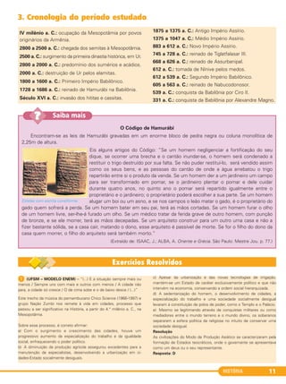 HISTÓRIA 11
IV milênio a. C.: ocupação da Mesopotâmia por povos
originários da Armênia.
2800 a 2500 a. C.: chegada dos semitas à Mesopotâmia.
2500 a. C.: surgimento da primeira dinastia histórica, em Ur.
2800 a 2000 a. C.: predomínio dos sumérios e acádios.
2000 a. C.: destruição de Ur pelos elamitas.
1800 a 1600 a. C.: Primeiro Império Babilônico.
1728 a 1686 a. C.: reinado de Hamurábi na Babilônia.
Século XVI a. C.: invasão dos hititas e cassitas.
1875 a 1375 a. C.: Antigo Império Assírio.
1375 a 1047 a. C.: Médio Império Assírio.
883 a 612 a. C.: Novo Império Assírio.
745 a 728 a. C.: reinado de Tiglatfalasar III.
668 a 626 a. C.: reinado de Assurbanipal.
612 a. C.: tomada de Nínive pelos medos.
612 a 539 a. C.: Segundo Império Babilônico.
605 a 563 a. C.: reinado de Nabucodonosor.
539 a. C.: conquista da Babilônia por Ciro II.
331 a. C.: conquista da Babilônia por Alexandre Magno.
3. Cronologia do período estudado
O Código de Hamurábi
Encontram-se as leis de Hamurábi gravadas em um enorme bloco de pedra negra ou coluna monolítica de
2,25m de altura.
Eis alguns artigos do Código: “Se um homem negligenciar a fortificação do seu
dique, se ocorrer uma brecha e o cantão inundar-se, o homem será condenado a
restituir o trigo destruído por sua falta. Se não puder restituí-lo, será vendido assim
como os seus bens, e as pessoas do cantão de onde a água arrebatou o trigo
repartirão entre si o produto da venda. Se um homem der a um jardineiro um campo
para ser transformado em pomar, se o jardineiro plantar o pomar e dele cuidar
durante quatro anos, no quinto ano o pomar será repartido igualmente entre o
proprietário e o jardineiro; o proprietário poderá escolher a sua parte. Se um homem
alugar um boi ou um asno, e se nos campos o leão matar o gado, é o proprietário do
gado quem sofrerá a perda. Se um homem bater em seu pai, terá as mãos cortadas. Se um homem furar o olho
de um homem livre, ser-lhe-á furado um olho. Se um médico tratar da ferida grave de outro homem, com punção
de bronze, e se ele morrer, terá as mãos decepadas. Se um arquiteto construir para um outro uma casa e não a
fizer bastante sólida, se a casa cair, matando o dono, esse arquiteto é passível de morte. Se for o filho do dono da
casa quem morrer, o filho do arquiteto será também morto.”
(Extraído de: ISAAC, J.; ALBA, A. Oriente e Grécia. São Paulo: Mestre Jou. p. 77.)
Estelas com escrita cuneiforme.
Saiba mais??
1 (UFSM – MODELO ENEM) – “(...) E a situação sempre mais ou
menos / Sempre uns com mais e outros com menos / A cidade não
para, a cidade só cresce / O de cima sobe e o de baixo desce / (...)”
Este trecho da música do pernambucano Chico Science (1966-1997) e
grupo Nação Zumbi nos remete à vida em cidades, processo que
passou a ser significativo na História, a partir do 4.° milênio a. C., na
Mesopotâmia.
Sobre esse processo, é correto afirmar:
a) Com o surgimento e crescimento das cidades, houve um
progressivo aumento da especialização do trabalho e da igualdade
social, enfraquecendo o poder político.
b) A diminuição da produção agrícola assegurou excedentes para a
manutenção de especialistas, desenvolvendo a urbanização em ci-
dades-Estado socialmente desiguais.
c) Apesar da urbanização e das novas tecnologias de irrigação,
mantém-se um Estado de caráter exclusivamente político e que não
intervém na economia, conservando a ordem social hierarquizada.
d) A sedentarização do homem, o desenvolvimento de cidades, a
especialização do trabalho e uma sociedade socialmente desigual
levaram à constituição de polos de poder, como o Templo e o Palácio.
e) Mesmo se legitimando através de conquistas militares ou como
mediadores entre o mundo terreno e o mundo divino, os soberanos
separaram a esfera política da religiosa no intuito de conservar uma
sociedade desigual.
Resolução
As civilizações do Modo de Produção Asiático se caracterizaram pela
formação de Estados teocráticos, onde o governante se apresentava
como um deus ou o seu representante.
Resposta: D
C1_1A_PROF_Hist_2013_Lis 04/10/12 09:40 Página 11
 