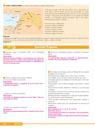 HISTÓRIA12
B (UFRS – MODELO ENEM) – O mapa a seguir apresenta a região da Mesopotâmia.
A planície do Eufrates e do Tigre não constitui, como o vale do Nilo, um
longo oásis no meio do deserto. Ela tem fácil comunicação com outras
terras densamente povoadas desde tempos remotos. Por isso, a história da
civilização mesopotâmica está marcada por uma sucessão de invasões
violentas e de migrações pacíficas que deram lugar a um contínuo
entrecruzamento de povos e culturas.
Entre esses povos, destacam-se
a) egípcios, caldeus e babilônios.
b) fenícios, assírios e hebreus.
c) hititas, sumérios e fenícios.
d) sumérios, babilônios e assírios.
e) hebreus, egípcios e assírios.
Resolução
A Mesopotâmia (região entre os Rios Tigre e Eufrates) possibilitou a fixação de diversos agrupamentos humanos. Ao norte, os assírios; ao centro,
os babilônios e ao sul, os sumérios, que se dividiam em vários povos: caldeus, acádios e amoritas.
Resposta: D
1 Discorra sobre o “Crescente Fértil” e as “civilizações
hidráulicas”.
2 Sobre o Código de Hamurábi, responda:
a) O que ele refletia socialmente?
b) Qual a sua essência filosófica?
c) Qual a sua importância histórica?
3 Comente a concepção religiosa e científica da Mesopo-
tâmia.
4 Considere as afirmações sobre a Mesopotâmia e assinale
verdadeiro (V) ou falso (F).
(0) Compreendia a região entre os Rios Tigre e Eufrates.
(1) A Caldeia, ao sul, era bem distinta da Assíria, ao norte.
(2) O poder político nas cidades era exercido pelos comercian-
tes marítimos.
(3) Os acádios, sob a chefia de Sargão, assimilaram a cultura
suméria.
(4) No Primeiro Império Babilônico, sobressaiu o rei Hamurábi
na religião.
(5) A guerra, como elemento econômico, deu aos assírios uma
característica belicosa e violenta.
(6) Nabucodonosor destacou-se no Segundo Império Babilôni-
co, construindo os Jardins Suspensos.
(7) Os zigurates expressavam sua preocupação religiosa e
científica.
(8) As cheias cíclicas dos rios impulsionaram as técnicas de
irrigação.
RESOLUÇÃO:
Região de extrema fertilidade, compreendida entre os vales dos
Rios Tigre, Eufrates e Jordão. O aproveitamento das águas dos
rios promoveu o desenvolvimento agrícola e a dependência do
homem em relação a eles.
RESOLUÇÃO:
A desigualdade social e a aplicação da lei de acordo com o
estamento do indivíduo.
RESOLUÇÃO:
O princípio da equidade, exposto na Lei de Talião: “Olho por
olho, dente por dente”.
RESOLUÇÃO:
Pioneirismo da sistematização jurídica e influência sobre outros
povos.
RESOLUÇÃO:
As preocupações religiosas conduziram ao desenvolvimento
científico, de caráter pragmático e imediatista.
RESOLUÇÃO:
Itens verdadeiros: (0), (1), (3), (5), (6), (7) e (8).
Itens falsos: (2) e (4).
(2) Era exercido pelo patesi (rei e sacerdote). Essa característica
pertence aos fenícios.
(4) Hamurábi notabilizou-se pela criação do primeiro conjunto de
leis escritas.
C1_1A_PROF_Hist_2013_Lis 04/10/12 09:40 Página 12
 