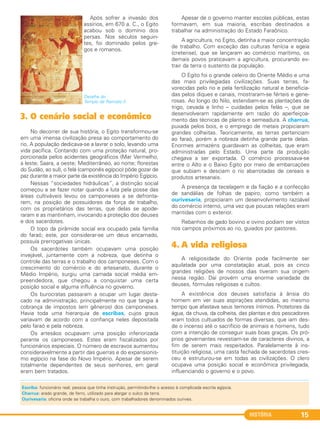 HISTÓRIA 15
Após sofrer a invasão dos
assírios, em 670 a. C., o Egito
acabou sob o domínio dos
persas. Nos séculos seguin-
tes, foi dominado pelos gre-
gos e romanos.
Detalhe do
Templo de Ramsés II.
3. O cenário social e econômico
No decorrer de sua história, o Egito transformou-se
em uma imensa civilização presa ao comportamento do
rio. A população dedicava-se a lavrar o solo, levando uma
vida pacífica. Contando com uma proteção natural, pro-
porcionada pelos acidentes geográficos (Mar Vermelho,
a leste; Saara, a oeste; Mediterrâneo, ao norte; florestas
do Sudão, ao sul), o felá (camponês egípcio) pôde gozar de
paz durante a maior parte da existência do Império Egípcio.
Nessas “sociedades hidráulicas”, a distinção social
começou a se fazer notar quando a luta pela posse das
áreas cultiváveis levou os camponeses a se defronta-
rem, na posição de possuidores da força de trabalho,
com os proprietários das terras, que delas se apode-
raram e as mantinham, invocando a proteção dos deuses
e dos sacerdotes.
O topo da pirâmide social era ocupado pela família
do faraó; este, por considerar-se um deus encarnado,
possuía prerrogativas únicas.
Os sacerdotes também ocupavam uma posição
invejável, juntamente com a nobreza, que detinha o
controle das terras e o trabalho dos camponeses. Com o
crescimento do comércio e do artesanato, durante o
Médio Império, surgiu uma camada social média em-
preendedora, que chegou a conquistar uma certa
posição social e alguma influência no governo.
Os burocratas passaram a ocupar um lugar desta-
cado na administração, principalmente no que tangia à
cobrança de impostos (em gêneros) dos camponeses.
Havia toda uma hierarquia de escribas, cujos graus
variavam de acordo com a confiança neles depositada
pelo faraó e pela nobreza.
Os artesãos ocupavam uma posição inferiorizada
perante os camponeses. Estes eram fiscalizados por
funcionários especiais. O número de escravos aumentou
consideravelmente a partir das guerras e do expansionis-
mo egípcio na fase do Novo Império. Apesar de serem
totalmente dependentes de seus senhores, em geral
eram bem tratados.
Apesar de o governo manter escolas públicas, estas
formavam, em sua maioria, escribas destinados a
trabalhar na administração do Estado Faraônico.
A agricultura, no Egito, detinha a maior concentração
de trabalho. Com exceção das culturas fenícia e egeia
(cretense), que se lançaram ao comércio marítimo, os
demais povos praticavam a agricultura, procurando ex-
trair da terra o sustento da população.
O Egito foi o grande celeiro do Oriente Médio e uma
das mais privilegiadas civilizações. Suas terras, fa-
vorecidas pelo rio e pela fertilização natural e beneficia-
das pelos diques e canais, mostraram-se férteis e gene-
rosas. Ao longo do Nilo, estendiam-se as plantações de
trigo, cevada e linho – cuidadas pelos felás –, que se
desenvolveram rapidamente em razão do aperfeiçoa-
mento das técnicas de plantio e semeadura. A charrua,
puxada pelos bois, e o emprego de metais propiciaram
grandes colheitas. Teoricamente, as terras pertenciam
ao faraó, porém a nobreza detinha grande parte delas.
Enormes armazéns guardavam as colheitas, que eram
administradas pelo Estado. Uma parte da produção
chegava a ser exportada. O comércio processava-se
entre o Alto e o Baixo Egito por meio de embarcações
que subiam e desciam o rio abarrotadas de cereais e
produtos artesanais.
A presença da tecelagem e da fiação e a confecção
de sandálias de folhas de papiro, como também a
ourivesaria, propiciaram um desenvolvimento razoável
do comércio interno, uma vez que poucas relações eram
mantidas com o exterior.
Rebanhos de gado bovino e ovino podiam ser vistos
nos campos próximos ao rio, guiados por pastores.
4. A vida religiosa
A religiosidade do Oriente pode facilmente ser
aquilatada por uma constatação atual, pois as cinco
grandes religiões de nossos dias tiveram sua origem
nessa região. Daí provém uma enorme variedade de
deuses, fórmulas religiosas e cultos.
A existência dos deuses satisfazia à ânsia do
homem em ver suas aspirações atendidas, ao mesmo
tempo que afastava seus temores íntimos. Protetores da
água, da chuva, da colheita, das plantas e dos pescadores
eram todos cultuados de formas diversas, que iam des-
de o incenso até o sacrifício de animais e homens, tudo
com a intenção de conseguir suas boas graças. Os pró-
prios governantes revestiam-se de caracteres divinos, a
fim de serem mais respeitados. Paralelamente à ins-
tituição religiosa, uma casta fechada de sacerdotes cres-
ceu e estruturou-se em todas as civilizações. O clero
ocupava uma posição social e econômica privilegiada,
influenciando o governo e o povo.
Escriba: funcionário real; pessoa que tinha instrução, permitindo-lhe o acesso à complicada escrita egípcia.
Charrua: arado grande, de ferro, utilizado para alargar o sulco da terra.
Ourivesaria: oficina onde se trabalha o ouro, com trabalhadores denominados ourives.
C1_1A_PROF_Hist_2013_Lis 04/10/12 09:40 Página 15
 