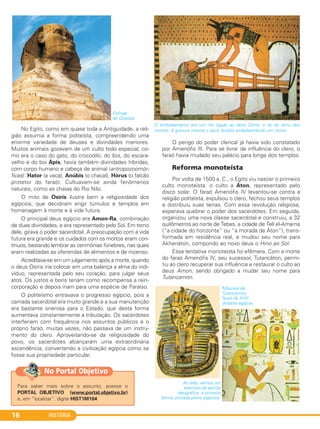 HISTÓRIA16
Esfinge
de Quéops.
No Egito, como em quase toda a Antiguidade, a reli-
gião assumia a forma politeísta, compreendendo uma
enorme variedade de deuses e divindades menores.
Muitos animais gozavam de um culto todo especial, co-
mo era o caso do gato, do crocodilo, do íbis, do escara-
velho e do boi Ápis; havia também divindades híbridas,
com corpo humano e cabeça de animal (antropozoomór-
ficas): Hator (a vaca), Anúbis (o chacal), Hórus (o falcão
protetor do faraó). Cultuavam-se ainda fenômenos
naturais, como as cheias do Rio Nilo.
O mito de Osíris ilustra bem a religiosidade dos
egípcios, que decidiram erigir túmulos e templos em
homenagem à morte e à vida futura.
O principal deus egípcio era Amon-Ra, combinação
de duas divindades, e era representado pelo Sol. Em torno
dele, girava o poder sacerdotal. A preocupação com a vida
futura era grande e os cuidados com os mortos eram con-
tínuos, bastando lembrar as cerimônias fúnebres, nas quais
eram realizadas as oferendas de alimentos e de incenso.
Acreditava-se em um julgamento após a morte, quando
o deus Osíris iria colocar em uma balança a alma do indi-
víduo, representada pelo seu coração, para julgar seus
atos. Os justos e bons teriam como recompensa a rein-
corporação e depois iriam para uma espécie de Paraíso.
O politeísmo entravava o progresso egípcio, pois a
camada sacerdotal era muito grande e a sua manutenção
era bastante onerosa para o Estado, que desta forma
aumentava constantemente a tributação. Os sacerdotes
interferiam com frequência nos assuntos públicos e o
próprio faraó, muitas vezes, não passava de um instru-
mento do clero. Aproveitando-se da religiosidade do
povo, os sacerdotes alcançaram uma extraordinária
ascendência, convertendo a civilização egípcia como se
fosse sua propriedade particular.
O perigo do poder clerical já havia sido constatado
por Amenófis III. Para se livrar da influência do clero, o
faraó havia mudado seu palácio para longe dos templos.
Reforma monoteísta
Por volta de 1500 a. C., o Egito viu nascer o primeiro
culto monoteísta: o culto a Áton, representado pelo
disco solar. O faraó Amenófis IV levantou-se contra a
religião politeísta, expulsou o clero, fechou seus templos
e distribuiu suas terras. Com essa revolução religiosa,
esperava quebrar o poder dos sacerdotes. Em seguida,
organizou uma nova classe sacerdotal e construiu, a 32
quilômetros ao norte de Tebas, a cidade de Tell el-Amarna
(“a cidade do horizonte” ou “a morada de Áton”), trans-
formada em residência real, e mudou seu nome para
Akhenáton, compondo ao novo deus o Hino ao Sol.
Essa tentativa monoteísta foi efêmera. Com a morte
do faraó Amenófis IV, seu sucessor, Tutancáton, permi-
tiu ao clero recuperar sua influência e restaurar o culto ao
deus Amon, sendo obrigado a mudar seu nome para
Tutancamon.
O embalsamento era um rito ligado ao deus Osíris, o rei do reino dos
mortos. A gravura mostra o deus Anúbis embalsamando um morto.
Máscara de
Tutancamon,
faraó da XVIII
dinastia egípcia.
Ao lado, vemos um
exemplo da escrita
ideográfica, a primeira
forma utilizada pelos egípcios.
Para saber mais sobre o assunto, acesse o
PORTAL OBJETIVO (www.portal.objetivo.br)
e, em “localizar”, digite HIST1M104
No Portal Objetivo
C1_1A_PROF_Hist_2013_Lis 04/10/12 09:40 Página 16
 