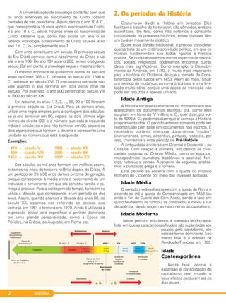HISTÓRIA2
A universalização da cronologia cristã fez com que
os anos anteriores ao nascimento de Cristo fossem
contados de trás para diante. Assim, temos o ano 10 d. C.,
que corresponde a 10 anos após o nascimento de Cristo,
e o ano 10 a. C., isto é, 10 anos antes do nascimento de
Cristo. Observe que, como não existe um ano 0 na
referida cronologia, o nascimento de Cristo situa-se já no
ano 1 d. C., ou simplesmente ano 1.
Cem anos constituem um século. O primeiro século
da Era Cristã começa com o nascimento de Cristo e vai
até o ano 100. Do ano 101 ao ano 200, temos o segundo
século. Daí em diante, a cronologia segue a mesma ordem.
O mesmo acontece se quisermos contar os séculos
antes de Cristo: 765 a. C. pertence ao século VIII; 1598 a.
C. pertence ao século XVI. O mecanismo somente não
vale quando o ano termina em dois zeros (final de
século). Por exemplo, o ano 800 pertence ao século VIII
e 1900 ao século XIX.
Em resumo, os anos 1, 2, 3, ..., 98, 99 e 100 formam
o primeiro século da Era Cristã. Para os demais anos,
utilize uma regra simples para a contagem dos séculos:
se o ano terminar em 00, separe os dois últimos alga-
rismos da direita (00) e o número que está à esquerda
indica o século; se o ano não terminar em 00, separe os
dois algarismos que formam a dezena e acrescente uma
unidade ao número que está à esquerda.
Exemplos:
Dez séculos ou mil anos formam um milênio; assim,
estamos no início do terceiro milênio depois de Cristo. A
um período de 25 a 30 anos damos o nome de geração,
porque corresponde à média entre o nascimento de um
indivíduo e o momento em que ele constitui família e co-
meça a procriar. Para a contagem do tempo, também se
utiliza a década, que corresponde a um período de dez
anos. Assim, quando citamos a década dos anos 60, do
século XX, estamos nos referindo ao período que
começa em 1961 e termina em 1970. Ainda é utilizada a
expressão época para especificar o período dominado
por uma grande personalidade, como a Época de
Péricles, na Grécia; de Augusto, em Roma etc.
2. Os períodos da História
Costuma-se dividir a História em períodos. Eles
facilitam o trabalho do historiador; são cômodos, embora
superficiais. De fato, como não notamos a constante
continuidade no processo histórico, essas divisões têm
um caráter meramente didático.
Sobre essa divisão tradicional, é preciso considerar
que se trata de um critério sobretudo político, em que os
marcos fundamentais são todos ligados à história
política. Se considerássemos outros aspectos (econômi-
cos, sociais, religiosos), poderíamos encontrar outras
datas mais significativas. Como exemplo, o Descobri-
mento da América, em 1492, é muito mais importante
para a História do Ocidente do que a tomada de Cons-
tantinopla pelos turcos em 1453. Além do mais, situar
um período de mudanças em uma única data é uma limi-
tação muito séria, porque uma época de transição não
pode ser reduzida a apenas um ano.
Idade Antiga
A História inicia-se exatamente no momento em que
apareceram os documentos escritos; ora, como eles
surgiram em torno do IV milênio a. C., quer dizer, por vol-
ta de 4000 a. C., podemos dizer que aí começa a História
propriamente dita. O período anterior somente pode ser
reconstituído com base em documentos não escritos. É
necessário, portanto, interrogar documentos “mudos”
(instrumentos, armas, desenhos, pinturas, restos) e, por
isso, chamamos a esse período de Pré-História.
A Antiguidade divide-se em Oriental e Ocidental – ou
Clássica. Com relação à primeira, estudamos as civili-
zações surgidas no Oriente Médio, como os egípcios,
mesopotâmios (sumérios, babilônios e assírios), fení-
cios, hebreus e persas. A respeito da segunda, analisa-
mos a civilização grega e a romana.
Este período se encerra com a queda do Império
Romano do Ocidente por meio das invasões bárbaras.
Idade Média
O período medieval inicia-se com a queda de Roma e
estende-se até a queda de Constantinopla em 1453 (ou
ainda o fim da Guerra dos Cem Anos), sendo a fase em
que o feudalismo se formou, se consolidou e iniciou a sua
decadência, dando origem ao nascimento do capitalismo.
Idade Moderna
Neste período, estudamos a transição feudo-capita-
lista, em que as características feudais são suplantadas aos
poucos pelo capitalismo, até
este se tornar dominante. Seu
marco final é a eclosão da
Revolução Francesa em 1789.
Idade
Contemporânea
Nesta fase, ocorre a
expansão e consolidação do
capitalismo pelo mundo e
seus efeitos perduram até os
dias atuais.
1993 – século XX
2000 – século XX
2001 – século XXI
476 – século V
800 – século VIII
1453 – século XV
C1_1A_PROF_Hist_2013_Lis 04/10/12 09:40 Página 2
 
