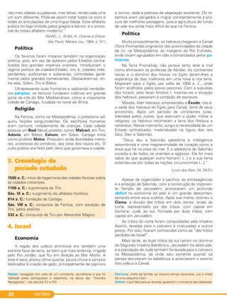 HISTÓRIA20
não mais sílabas ou palavras, mas letras, tendo cada uma
um som diferente. Pôde-se assim notar todos os sons e
todas as articulações de uma língua falada. Esse alfabeto
prático foi logo imitado pelos gregos e latinos: é o ances-
tral do nosso alfabeto moderno.”
(ISAAC, J.; ALBA, A. Oriente e Grécia.
São Paulo: Mestre Jou, 1964. p. 97.)
Política
Os fenícios foram ímpares também na organização
política, pois, em vez de optarem pelos Estados centra-
lizados dos grandes impérios orientais, introduziram o
regime político de cidades-Estado, isto é, cidades inde-
pendentes, autônomas e soberanas, controladas geral-
mente pelos grandes comerciantes. Destacaram-se, en-
tre elas, Sidon, Tiro e Biblos.
Ultrapassando suas fronteiras e realizando verdadei-
ros périplos, os fenícios fundaram colônias em grande
parte da orla do Mar Mediterrâneo, como a importante
cidade de Cartago, fundada no norte da África.
Religião
Na Fenícia, como na Mesopotâmia, o politeísmo ad-
quiriu feições sanguinolentas. Os sacrifícios humanos
eram comuns, notadamente de crianças. Cada cidade
possuía um Baal (deus) protetor, como: Melcart, em Tiro;
Adonis, em Biblos; Eshum, em Sidon. Cartago tinha
como protetor Moloc. Possuíam ainda divindades meno-
res, protetoras do comércio, das rotas dos navios etc. O
culto público era feito pelo clero que governava a cidade.
4. Israel
Economia
A região dos judeus primitivos era também uma
estreita faixa de terra, se bem que mais extensa, irrigada
pelo Rio Jordão, que flui em direção ao Mar Morto. A
área é seca, possui clima quente, pouca chuva e campos
dedicados à criação de gado, principalmente de caprinos
e ovinos, dada a pobreza da vegetação existente. Os re-
banhos eram obrigados a migrar constantemente à pro-
cura de melhores pastagens, pois a agricultura de fundo
de vale era ainda mais difícil do que na Fenícia.
Política
Muito provavelmente, os hebreus chegaram a Canaã
(Terra Prometida) originários das proximidades da cidade
de Ur, na Mesopotâmia, às margens do Rio Eufrates,
onde viviam agrupados em clãs e comandados pelos pa-
triarcas.
Na Terra Prometida, não jorrava tanto leite e mel
como afirmavam as profecias de Abraão. As constantes
secas e o domínio dos hicsos no Egito deram-lhes a
esperança de dias melhores em uma nova e rica terra.
Migraram para o Egito, por volta de 1800 a. C., onde
foram acolhidos pelos povos pastores. Com a expulsão
dos hicsos, pelo faraó Amósis I, inverteu-se a situação
dos hebreus: passaram à condição de escravos.
Moisés, líder hebraico, empreendeu o Êxodo, isto é,
a saída dos hebreus do Egito para Canaã, terra de seus
ancestrais. Após um período de constantes lutas,
lideradas pelos Juízes, que exerciam o poder militar e
religioso, os hebreus retomaram a terra dos filisteus e
cananeus. Nesse momento, surgiu a necessidade de um
Estado centralizador, materializado na figura dos reis
Saul, Davi e Salomão.
“Deus deu a Salomão sabedoria e inteligência
assombrosa e uma magnanimidade de coração como a
areia que há na praia do mar. E a sabedoria de Salomão
excedia a de todos os orientais e egípcios. Ele foi mais
sábio do que qualquer outro homem; [...] e a sua fama
estendeu-se por todas as nações circunvizinhas [...].”
(Livro dos Reis, 24: 29-31)
Apesar de organizador e pacífico, as extravagâncias
e a ambição de Salomão, com a construção do imponen-
te Templo de Jerusalém, provocaram um profundo
deficit na economia do país e um grande desconten-
tamento entre seus súditos. Após sua morte, ocorreu o
Cisma, a divisão das tribos em dois reinos: Israel, ao
norte, representado por dez tribos, com capital em
Samaria; Judá, ao sul, formada por duas tribos, com
capital em Jerusalém.
As tribos do norte foram conquistadas pelo Império
Assírio, levadas para o cativeiro e misturadas a outros
povos. Por isso, ficaram conhecidas como as “dez tribos
perdidas de Israel”.
Mais tarde, as duas tribos do sul caíram no domínio
do Segundo Império Babilônico. Jerusalém foi destruída,
e a população de Judá também foi levada para o cativeiro
na Mesopotâmia, de onde saiu somente quando os
persas derrotaram os babilônios e autorizaram o retorno
dos judeus a Canaã.
3. Cronologia do
período estudado
1500 a. C.: início da hegemonia das cidades fenícias sobre
as cidades cretenses.
1100 a. C.: supremacia de Tiro.
Séc. IX a. C.: surgimento do alfabeto fonético.
814 a. C.: fundação de Cartago.
Séc. VIII a. C.: conquista da Fenícia, com exceção de
Tiro, pelos assírios.
332 a. C.: conquista de Tiro por Alexandre Magno.
Périplo: navegação em volta de um continente, semelhante à que foi
realizada pelos portugueses e espanhóis, na época das “Grandes
Navegações”, nos séculos XV e XVI.
Patriarca: chefe de família, ao mesmo tempo sacerdote, juiz e chefe
de uma pequena tribo.
Deficit: o que falta para as receitas igualarem o montante das despesas.
C1_1A_PROF_Hist_2013_Lis 04/10/12 09:40 Página 20
 