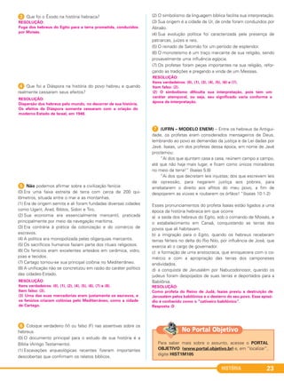 HISTÓRIA 23
3 Que foi o Êxodo na história hebraica?
4 Que foi a Diáspora na história do povo hebreu e quando
realmente cessaram seus efeitos?
5 Não podemos afirmar sobre a civilização fenícia:
(0) Era uma faixa estreita de terra com cerca de 200 qui-
lômetros, situada entre o mar e as montanhas.
(1) Era de origem semita e ali foram fundadas diversas cidades
como Ugarit, Arad, Biblos, Sidon e Tiro.
(2) Sua economia era essencialmente mercantil, praticada
principalmente por meio da navegação marítima.
(3) Era contrária à prática da colonização e do comércio de
escravos.
(4) A política era monopolizada pelas oligarquias mercantis.
(5) Os sacrifícios humanos faziam parte dos rituais religiosos.
(6) Os fenícios eram excelentes artesãos em cerâmica, vidro,
joias e tecidos.
(7) Cartago tornou-se sua principal colônia no Mediterrâneo.
(8) A unificação não se concretizou em razão do caráter político
das cidades-Estado.
6 Coloque verdadeiro (V) ou falso (F) nas assertivas sobre os
hebreus.
(0) O documento principal para o estudo de sua história é a
Bíblia (Antigo Testamento).
(1) Escavações arqueológicas recentes fizeram importantes
descobertas que confirmam os relatos bíblicos.
(2) O simbolismo da linguagem bíblica facilita sua interpretação.
(3) Sua origem é a cidade de Ur, de onde foram conduzidos por
Abraão.
(4) Sua evolução política foi caracterizada pela presença de
patriarcas, juízes e reis.
(5) O reinado de Salomão foi um período de esplendor.
(6) O monoteísmo é um traço marcante de sua religião, sendo
provavelmente uma influência egípcia.
(7) Os profetas foram peças importantes na sua religião, refor-
çando as tradições e pregando a vinda de um Messias.
G (UFRN – MODELO ENEM) – Entre os hebreus da Antigui-
dade, os profetas eram considerados mensageiros de Deus,
lembrando ao povo as demandas da justiça e da Lei dadas por
Javé. Isaías, um dos profetas dessa época, em nome de Javé
proclamou:
“Ai dos que ajuntam casa a casa, reúnem campo a campo,
até que não haja mais lugar, e ficam como únicos moradores
no meio da terra!” (Isaías 5:8)
“Ai dos que decretam leis injustas; dos que escrevem leis
de opressão, para negarem justiça aos pobres, para
arrebatarem o direito aos aflitos do meu povo, a fim de
despojarem as viúvas e roubarem os órfãos! “(Isaías 10:1-2)
Esses pronunciamentos do profeta Isaías estão ligados a uma
época da história hebraica em que ocorre
a) a saída dos hebreus do Egito, sob o comando de Moisés, e
o estabelecimento em Canaã, conquistando as terras dos
povos que ali habitavam.
b) a imigração para o Egito, quando os hebreus receberam
terras férteis no delta do Rio Nilo, por influência de José, que
exercia ali o cargo de governador.
c) a formação de uma aristocracia, que enriquecera com o co-
mércio e com a apropriação das terras dos camponeses
endividados.
d) a conquista de Jerusalém por Nabucodonosor, quando os
judeus foram despojados de suas terras e deportados para a
Babilônia.
RESOLUÇÃO:
Como profeta do Reino de Judá, Isaías previu a destruição de
Jerusalém pelos babilônios e o desterro do seu povo. Esse episó-
dio é conhecido como o ”cativeiro babilônico”.
Resposta: D
RESOLUÇÃO:
Itens verdadeiros: (0), (1), (2), (4), (5), (6), (7) e (8).
Item falso: (3).
(3) Uma das suas mercadorias eram justamente os escravos, e
os fenícios criaram colônias pelo Mediterrâneo, como a cidade
de Cartago.
RESOLUÇÃO:
Dispersão dos hebreus pelo mundo, no decorrer de sua história.
Os efeitos da Diáspora somente cessaram com a criação do
moderno Estado de Israel, em 1948.
RESOLUÇÃO:
Fuga dos hebreus do Egito para a terra prometida, conduzidos
por Moisés.
RESOLUÇÃO:
Itens verdadeiros: (0), (1), (3), (4), (5), (6) e (7).
Item falso: (2).
(2) O simbolismo dificulta sua interpretação, pois tem um
caráter atemporal, ou seja, seu significado varia conforme a
época da interpretação.
Para saber mais sobre o assunto, acesse o PORTAL
OBJETIVO (www.portal.objetivo.br) e, em “localizar”,
digite HIST1M105
No Portal Objetivo
C1_1A_PROF_Hist_2013_Lis 04/10/12 09:40 Página 23
 