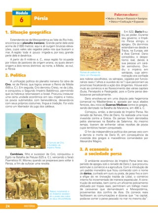 HISTÓRIA24
Pérsia6
1. Situação geográfica
Estendendo-se da Mesopotâmia ao Vale do Rio Indo,
encontra-se o planalto iraniano. Grande parte dele está
acima de 2 000 metros: aqui e ali surgem bruscas eleva-
ções, cujos vales são regados pelos rios que buscam o
mar. A região toda é pouco irrigada e, por isso, grande
parte dela é desértica.
A partir do II milênio a. C., essa região foi ocupada
por tribos de pastores de origem ariana, os quais deram
origem a dois reinos distintos: ao norte, a Média; ao sul,
a Pérsia.
2. Política
A unificação política do planalto iraniano foi obra de
Ciro, rei da Pérsia, que logrou anexar o Reino da Média
(555 a. C.). Em seguida, Ciro derrotou Creso, rei da Lídia,
e conquistou o Segundo Império Babilônico, permitindo
que os hebreus retornassem a Israel. Procurou instaurar
uma certa unidade econômica em seu império e tratou
os povos submetidos com benevolência, deixando-os
com seus próprios costumes, língua e tradição. Foi visto
como um libertador do jugo dos caldeus.
O túmulo de Ciro,
o fundador do
Império Persa.
Cambises, filho e sucessor de Ciro, conquistou o
Egito na Batalha de Pelusa (525 a. C.), vencendo o faraó
Psamético III. Morreu quando se preparava para voltar à
Pérsia, a fim de sufocar uma revolta.
Em 522, Dario I su-
biu ao poder. Durante
seu governo, o Impé-
rio Persa atingiu o
apogeu. Os domínios
estendiam-se desde a
Trácia, na Europa, até
a Ásia Central. Dario
consolidou o despo-
tismo real, dando à
sua pessoa um cará-
ter semidivino. Divi-
diu o império em
satrápias, cuja admi-
nistração era confiada
aos nobres escolhidos, os sátrapas, vigiados por funcio-
nários reais (“olhos e ouvidos do rei”) que percorriam as
províncias fiscalizando a ação dos dirigentes. Houve estí-
mulo ao comércio e ao florescimento das várias capitais
(Susa, Persépolis e Pasárgada), pois a Corte persa des-
locava-se periodicamente.
Dario envolveu-se em uma disputa pela hegemonia
comercial no Mediterrâneo e, apoiado por seus aliados
fenícios, deu início às Guerras Médicas contra os gregos,
sendo derrotado na Batalha de Maratona, em 490 a. C.
Começou, então, a derrocada do Império Persa. No
reinado de Xerxes, filho de Dario, foi realizada uma nova
investida contra a Grécia. Os persas foram derrotados
pelos atenienses na Batalha de Salamina. Ao mesmo
tempo, tiveram de enfrentar várias revoltas de povos
cujos territórios haviam conquistado.
O fim da independência política dos persas veio com
a derrota e morte de Dario lII, em consequência da
investida dos gregos e macedônios comandados por
Alexandre Magno.
3. A economia e
a sociedade persa
O ambiente econômico do Império Persa teve seu
período de apogeu sob o reinado de Dario I, que procurou
estimular o comércio e a agricultura. Com a introdução de
um padrão monetário que ficou conhecido com o nome
de dárico, cunhado em ouro ou prata, de peso fixo e com
a efígie do rei (inovação trazida da Lídia), o comércio
interno foi incrementado de maneira espetacular. A cons-
trução de estradas, bem como um eficiente policiamento
efetuado por tropas reais, permitiram um tráfego maior
de caravanas que demandavam a Mesopotâmia,
provenientes dos confins da Ásia. Os correios reais
facilitavam as comunicações e dizia-se que “na capital,
podia-se comer o peixe pescado no mar no mesmo dia”.
Ruínas do palácio de
Dario, em Persépolis.
Relevo mostrando o
rei Ardashis receben-
do o poder das mãos
do deus Ahura-Mazda.
• Medos e Persas • Pastoreio • Satrápias
• Dárico • Unificação • Expansão
C1_1A_PROF_Hist_2013_Lis 04/10/12 09:40 Página 24
 