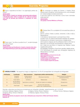 HISTÓRIA26
1 Qual a importância de Dario I na organização política da
Pérsia?
2 Quem eram “os olhos e ouvidos do rei”, na administração
do Império Persa?
3 Ao conquistar as regiões do Oriente, o Império Persa
avançou para o Ocidente, confrontando-se com uma civilização
em notável estágio de desenvolvimento.
A que povo estamos nos referindo e como foram chamadas
essas guerras?
4 Coloque falso (F) ou verdadeiro (/) nas assertivas sobre os
persas.
(0) Ciro unificou medos e persas, anexando a Lídia e toda a
Mesopotâmia.
(1) Os dáricos representavam a principal força militar.
(2) Dario I criou um sistema administrativo baseado nas satrápias.
(3) Zaratustra ou Zoroastro revolucionou a religião persa.
(4) O dualismo religioso de Ahura-Mazda (o Bem) e Ahriman (o
Mal) dava uma dimensão transcendental à religião persa.
(5) A ideia de céu-inferno é originária dos hebreus, sendo
copiada pelos persas.
(6) Pasárgada, Persépolis e Susa foram grandes cidades persas.
(7) O Zend-Avesta foi extraído das concepções religiosas da
Mesopotâmia e do Egito.
RESOLUÇÃO:
Itens verdadeiros: (0), (2), (3), (4) e (6).
Itens falsos: (1), (5) e (7).
(1) Dárico era a moeda dos persas.
(5) Na verdade, foi o inverso.
(7) Foi criação original dos persas.
RESOLUÇÃO:
Aos gregos. Guerras Médicas ou Pérsicas.
RESOLUÇÃO:
Inspetores reais que fiscalizavam o Império, visando evitar atitu-
des independentes por parte dos governadores das satrápias.
RESOLUÇÃO:
Dario I dividiu o Império em satrápias, governadas pelos sátrapas
e fiscalizadas pelos “olhos e ouvidos do rei”, além de construir
uma rede de estradas que facilitaram a integração do vasto
Império.
E (MODELO ENEM) – No esquema a seguir, os algarismos I, II, III e IV correspondem às civilizações da Antiguidade.
Assinale a alternativa que denomina corretamente as civilizações indicadas, respectivamente, por I, II, III e IV.
a) Fenícia, Hebraica, Egípcia e Persa. b) Egípcia, Fenícia, Persa e Hebraica. c) Persa, Fenícia, Hebraica e Egípcia.
d) Egípcia, Persa, Fenícia e Hebraica. e) Hebraica, Egípcia, Fenícia e Persa.
Civilizações Localização Base econômica Organização político-administrativa Religião
I
Nordeste
da África
Predominância
da agricultura
Monarquia teocrática
Predominância do politeísmo
antropozoomórfico
II Atual Líbano Comércio Talassocracia Politeísmo
III
da Ásia Menor
à Ásia Central
Agricultura e comércio Divisão do Império em satrápias Zoroastrismo
IV Atual Israel Pastoril e agrária
Governo dos patriarcas,
juízes e reis, sucessivamente
Monoteísmo
RESOLUÇÃO:
O quadro apresenta um pequeno resumo das civilizações que compunham o Modo de Produção Asiático.
Resposta: B
C1_1A_PROF_Hist_2013_Lis 04/10/12 09:40 Página 26
 